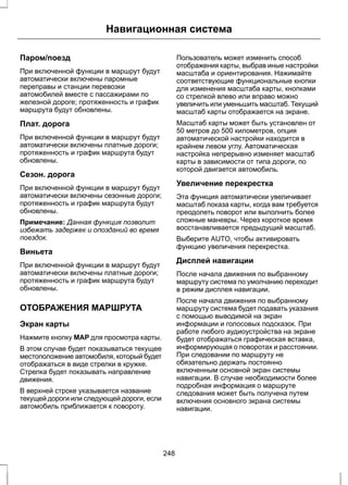 Навигационная система 
Паром/поезд 
При включенной функции в маршрут будут 
автоматически включены паромные 
переправы и станции перевозки 
автомобилей вместе с пассажирами по 
железной дороге; протяженность и график 
маршрута будут обновлены. 
Плат. дорога 
При включенной функции в маршрут будут 
автоматически включены платные дороги; 
протяженность и график маршрута будут 
обновлены. 
Сезон. дорога 
При включенной функции в маршрут будут 
автоматически включены сезонные дороги; 
протяженность и график маршрута будут 
обновлены. 
Примечание: Данная функция позволит 
избежать задержек и опозданий во время 
поездок. 
Виньета 
При включенной функции в маршрут будут 
автоматически включены платные дороги; 
протяженность и график маршрута будут 
обновлены. 
ОТОБРАЖЕНИЯ МАРШРУТА 
Экран карты 
Нажмите кнопку MAP для просмотра карты. 
В этом случае будет показываться текущее 
местоположение автомобиля, который будет 
отображаться в виде стрелки в кружке. 
Стрелка будет показывать направление 
движения. 
В верхней строке указывается название 
текущей дороги или следующей дороги, если 
автомобиль приближается к повороту. 
Пользователь может изменить способ 
отображения карты, выбрав иные настройки 
масштаба и ориентирования. Нажимайте 
соответствующие функциональные кнопки 
для изменения масштаба карты, кнопками 
со стрелкой влево или вправо можно 
увеличить или уменьшить масштаб. Текущий 
масштаб карты отображается на экране. 
Масштаб карты может быть установлен от 
50 метров до 500 километров, опция 
автоматической настройки находится в 
крайнем левом углу. Автоматическая 
настройка непрерывно изменяет масштаб 
карты в зависимости от типа дороги, по 
которой двигается автомобиль. 
Увеличение перекрестка 
Эта функция автоматически увеличивает 
масштаб показа карты, когда вам требуется 
преодолеть поворот или выполнить более 
сложные маневры. Через короткое время 
восстанавливается предыдущий масштаб. 
Выберите AUTO, чтобы активировать 
функцию увеличения перекрестка. 
Дисплей навигации 
После начала движения по выбранному 
маршруту система по умолчанию переходит 
в режим дисплея навигации. 
После начала движения по выбранному 
маршруту система будет подавать указания 
с помощью выводимой на экран 
информации и голосовых подсказок. При 
работе любого аудиоустройства на экране 
будет отображаться графическая вставка, 
информирующая о поворотах и расстоянии. 
При следовании по маршруту не 
обязательно держать постоянно 
включенным основной экран системы 
навигации. В случае необходимости более 
подробная информация о маршруте 
следования может быть получена путем 
включения основного экрана системы 
навигации. 
248 
 