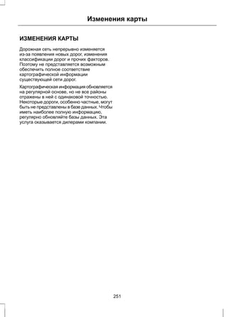 Изменения карты 
ИЗМЕНЕНИЯ КАРТЫ 
Дорожная сеть непрерывно изменяется 
из-за появления новых дорог, изменения 
классификации дорог и прочих факторов. 
Поэтому не представляется возможным 
обеспечить полное соответствие 
картографической информации 
существующей сети дорог. 
Картографическая информация обновляется 
на регулярной основе, но не все районы 
отражены в ней с одинаковой точностью. 
Некоторые дороги, особенно частные, могут 
быть не представлены в базе данных. Чтобы 
иметь наиболее полную информацию, 
регулярно обновляйте базы данных. Эта 
услуга оказывается дилерами компании. 
251 
 