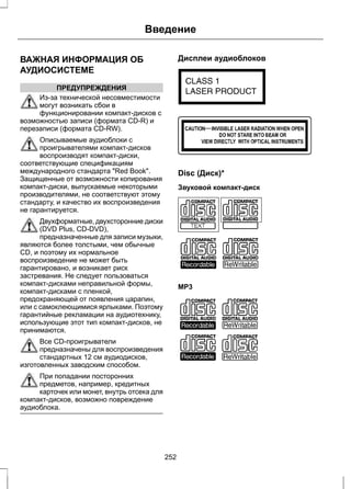 ВАЖНАЯ ИНФОРМАЦИЯ ОБ 
АУДИОСИСТЕМЕ 
ПРЕДУПРЕЖДЕНИЯ 
Введение 
Из-за технической несовместимости 
могут возникать сбои в 
функционировании компакт-дисков с 
возможностью записи (формата CD-R) и 
перезаписи (формата CD-RW). 
Описываемые аудиоблоки с 
проигрывателями компакт-дисков 
воспроизводят компакт-диски, 
соответствующие спецификациям 
международного стандарта Red Book. 
Защищенные от возможности копирования 
компакт-диски, выпускаемые некоторыми 
производителями, не соответствуют этому 
стандарту, и качество их воспроизведения 
не гарантируется. 
Двухформатные, двухсторонние диски 
(DVD Plus, CD-DVD), 
предназначенные для записи музыки, 
являются более толстыми, чем обычные 
CD, и поэтому их нормальное 
воспроизведение не может быть 
гарантировано, и возникает риск 
застревания. Не следует пользоваться 
компакт-дисками неправильной формы, 
компакт-дисками с пленкой, 
предохраняющей от появления царапин, 
или с самоклеющимися ярлыками. Поэтому 
гарантийные рекламации на аудиотехнику, 
использующие этот тип компакт-дисков, не 
принимаются. 
Все CD-проигрыватели 
предназначены для воспроизведения 
стандартных 12 см аудиодисков, 
изготовленных заводским способом. 
При попадании посторонних 
предметов, например, кредитных 
карточек или монет, внутрь отсека для 
компакт-дисков, возможно повреждение 
аудиоблока. 
Дисплеи аудиоблоков 
E66256 
E66257 
Disc (Диск)* 
Звуковой компакт-диск 
E66254 
MP3 
E66255 
252 
 