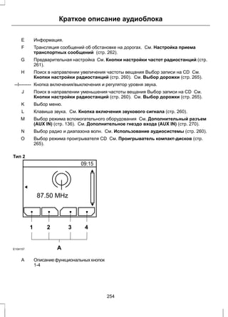 Краткое описание аудиоблока 
E Информация. 
Трансляция сообщений об обстановке на дорогах. См. Настройка приема 
транспортных сообщений (стр. 262). 
F 
Предварительная настройка См. Кнопки настройки частот радиостанций (стр. 
261). 
G 
Поиск в направлении увеличения частоты вещания Выбор записи на CD См. 
Кнопки настройки радиостанций (стр. 260). См. Выбор дорожки (стр. 265). 
H 
--I-------- Кнопка включения/выключения и регулятор уровня звука. 
Поиск в направлении уменьшения частоты вещания Выбор записи на CD См. 
Кнопки настройки радиостанций (стр. 260). См. Выбор дорожки (стр. 265). 
J 
K Выбор меню. 
L Клавиша звука. См. Кнопка включения звукового сигнала (стр. 260). 
Выбор режима вспомогательного оборудования См. Дополнительный разъем 
(AUX IN) (стр. 136). См. Дополнительное гнездо входа (AUX IN) (стр. 270). 
M 
N Выбор радио и диапазона волн. См. Использование аудиосистемы (стр. 260). 
Выбор режима проигрывателя CD См. Проигрыватель компакт-дисков (стр. 
265). 
O 
Тип 2 
1 2 3 4 
E104157 A 
Описание функциональных кнопок 
1-4 
A 
254 
 