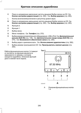 Краткое описание аудиоблока 
Поиск в направлении увеличения частоты вещания Выбор записи на CD См. 
Кнопки настройки радиостанций (стр. 260). См. Выбор дорожки (стр. 265). 
K 
L Кнопка включения/выключения и регулятор уровня звука. 
Поиск в направлении уменьшения частоты вещания Выбор записи на CD См. 
Кнопки настройки радиостанций (стр. 260). См. Выбор дорожки (стр. 265). 
M 
N Функция 2. 
O Функция 1. 
P Выбор меню. 
Q Меню телефона. См. Телефон (стр. 272). 
Выбор режима вспомогательного оборудования, USB и iPod См. Дополнительный 
разъем (AUX IN) (стр. 136). См. Дополнительное гнездо входа (AUX IN) (стр. 
270). См. Возможности обеспечения связи (стр. 295). 
R 
S Выбор радио и диапазона волн. См. Использование аудиосистемы (стр. 260). 
Выбор режима проигрывателя CD См. Проигрыватель компакт-дисков (стр. 
265). 
T 
Работа функциональных кнопок 1-4 зависит 
от контекста, их функции меняются в 
зависимости от режима, в котором 
находится аудиоблок. Описание функций 
дано в нижней части экрана. 
Тип 3 
1 2 3 4 
E104157 A 
Описание функциональных кнопок 
1-4 
A 
256 
 
