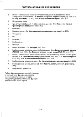Краткое описание аудиоблока 
Поиск в направлении увеличения частоты вещания Выбор записи на CD 
Завершение сеанса связи. См. Кнопки настройки радиостанций (стр. 260). См. 
Выбор дорожки (стр. 265). См. Использование телефона (стр. 274). 
J 
K Отключение звука. 
Трансляция сообщений об обстановке на дорогах. См. Настройка приема 
транспортных сообщений (стр. 262). 
L 
M Функция 4. 
N Клавиша звука. См. Кнопка включения звукового сигнала (стр. 260). 
O Функция 3. 
P ОК. 
Q Функция 2. 
R Выбор меню. 
S Функция 1. 
T Меню телефона. См. Телефон (стр. 272). 
Выбор режима вспомогательного оборудования См. Дополнительный разъем 
(AUX IN) (стр. 136). См. Дополнительное гнездо входа (AUX IN) (стр. 270). 
U 
Поиск в направлении уменьшения частоты вещания Выбор записи на CD Прием 
вызова. См. Кнопки настройки радиостанций (стр. 260). См. Выбор дорожки 
(стр. 265). См. Использование телефона (стр. 274). 
V 
W Выбор радио и диапазона волн. См. Использование аудиосистемы (стр. 260). 
Выбор режима проигрывателя CD См. Проигрыватель компакт-дисков (стр. 
265). 
X 
Y Регулировка громкости. 
Работа функциональных кнопок 1-4 зависит 
от контекста, их функции меняются в 
зависимости от режима, в котором 
находится аудиоблок. Описание функций 
дано в нижней части экрана. 
258 
 