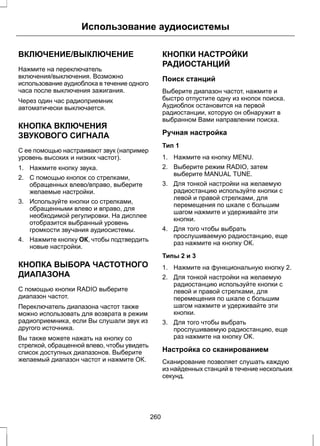 Использование аудиосистемы 
ВКЛЮЧЕНИЕ/ВЫКЛЮЧЕНИЕ 
Нажмите на переключатель 
включения/выключения. Возможно 
использование аудиоблока в течение одного 
часа после выключения зажигания. 
Через один час радиоприемник 
автоматически выключается. 
КНОПКА ВКЛЮЧЕНИЯ 
ЗВУКОВОГО СИГНАЛА 
С ее помощью настраивают звук (например 
уровень высоких и низких частот). 
1. Нажмите кнопку звука. 
2. С помощью кнопок со стрелками, 
обращенных влево/вправо, выберите 
желаемые настройки. 
3. Используйте кнопки со стрелками, 
обращенными влево и вправо, для 
необходимой регулировки. На дисплее 
отобразится выбранный уровень 
громкости звучания аудиосистемы. 
4. Нажмите кнопку ОК, чтобы подтвердить 
новые настройки. 
КНОПКА ВЫБОРА ЧАСТОТНОГО 
ДИАПАЗОНА 
С помощью кнопки RADIO выберите 
диапазон частот. 
Переключатель диапазона частот также 
можно использовать для возврата в режим 
радиоприемника, если Вы слушали звук из 
другого источника. 
Вы также можете нажать на кнопку со 
стрелкой, обращенной влево, чтобы увидеть 
список доступных диапазонов. Выберите 
желаемый диапазон частот и нажмите ОК. 
КНОПКИ НАСТРОЙКИ 
РАДИОСТАНЦИЙ 
Поиск станций 
Выберите диапазон частот, нажмите и 
быстро отпустите одну из кнопок поиска. 
Аудиоблок остановится на первой 
радиостанции, которую он обнаружит в 
выбранном Вами направлении поиска. 
Ручная настройка 
Тип 1 
1. Нажмите на кнопку MENU. 
2. Выберите режим RADIO, затем 
выберите MANUAL TUNE. 
3. Для тонкой настройки на желаемую 
радиостанцию используйте кнопки с 
левой и правой стрелками, для 
перемещения по шкале с большим 
шагом нажмите и удерживайте эти 
кнопки. 
4. Для того чтобы выбрать 
прослушиваемую радиостанцию, еще 
раз нажмите на кнопку ОК. 
Типы 2 и 3 
1. Нажмите на функциональную кнопку 2. 
2. Для тонкой настройки на желаемую 
радиостанцию используйте кнопки с 
левой и правой стрелками, для 
перемещения по шкале с большим 
шагом нажмите и удерживайте эти 
кнопки. 
3. Для того чтобы выбрать 
прослушиваемую радиостанцию, еще 
раз нажмите на кнопку ОК. 
Настройка со сканированием 
Сканирование позволяет слушать каждую 
из найденных станций в течение нескольких 
секунд. 
260 
 