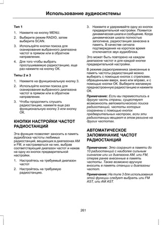 Использование аудиосистемы 
Тип 1 
1. Нажмите на кнопку MENU. 
2. Выберите режим RADIO, затем 
выберите SCAN. 
3. Используйте кнопки поиска для 
сканирования выбранного диапазона 
частот в прямом или в обратном 
направлении. 
4. Для того чтобы выбрать 
прослушиваемую радиостанцию, еще 
раз нажмите на кнопку ОК. 
Типы 2 и 3 
1. Нажмите на функциональную кнопку 3. 
2. Используйте кнопки поиска для 
сканирования выбранного диапазона 
частот в прямом или в обратном 
направлении. 
3. Чтобы продолжить слушать 
радиостанцию, нажмите еще раз 
функциональную кнопку 3 или кнопку 
ОК. 
КНОПКИ НАСТРОЙКИ ЧАСТОТ 
РАДИОСТАНЦИЙ 
Эта функция позволяет заносить в память 
аудиоблока частоты любимых 
радиостанций, вещающих в диапазонах AM 
и FM, и настраиваться на них, выбрав 
соответствующий диапазон частот и нажав 
на одну из кнопок предварительной 
настройки. 
1. Настройтесь на требуемый диапазон 
частот 
2. Настройтесь на требуемую 
радиостанцию. 
3. Нажмите и удерживайте одну из кнопок 
предварительной настройки. Появится 
динамическая шкала и сообщение. Когда 
динамическая шкала полностью 
заполнена, радиостанция занесена в 
память. В качестве сигнала 
подтверждения на короткое время 
отключается звук аудиоблока. 
Это может быть повторено на каждом 
диапазоне частот и для каждой кнопки 
предварительной настройки. 
В режиме радиоприемника занесенные в 
память частоты радиостанций можно 
выбирать с помощью кнопок с стрелками, 
обращенными вверх, вниз или вправо, и с 
помощью кнопки ОК. Выберите желаемую 
преднастроенную радиостанцию и нажмите 
ОК. 
Примечание: Если вы переместились в 
другую часть страны, существует 
возможность автоматического поиска 
радиостанций, частоты которых 
сохранены с помощью кнопок 
предварительных настроек, если эти 
радиостанции вещают в этом регионе на 
других частотах. 
АВТОМАТИЧЕСКОЕ 
ЗАПОМИНАНИЕ ЧАСТОТ 
РАДИОСТАНЦИЙ 
Примечание: Это сохранит в памяти до 
10 радиостанций с наиболее сильным 
сигналом или из диапазона АМ, или FM, 
стерев ранее внесенные в память 
частоты. Также возможно вручную 
вносить в память станции и диапазоны 
частот. 
Примечание: На типе 3 для использования 
этой функции следует выбрать или FM 
AST, или AM AST. 
261 
 