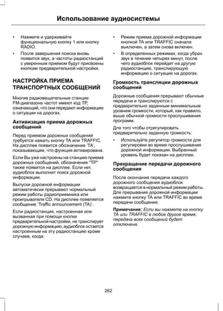 Использование аудиосистемы 
• Нажмите и удерживайте 
функциональную кнопку 1 или кнопку 
RADIO. 
• После завершения поиска вновь 
появится звук, а частоты радиостанций 
с уверенным приемом будут присвоены 
кнопкам предварительной настройки. 
НАСТРОЙКА ПРИЕМА 
ТРАНСПОРТНЫХ СООБЩЕНИЙ 
Многие радиовещательные станции 
FM-диапазона частот имеют код ТР, 
означающий, что они передают информацию 
о ситуации на дорогах. 
Активизация приема дорожных 
сообщений 
Перед приемом дорожных сообщений 
требуется нажать кнопку TA или TRAFFIC. 
На дисплее появится обозначение ‘TA’, 
показывающее, что функция активирована. 
Если Вы уже настроены на станцию приема 
дорожных сообщений, обозначение ТР 
также появится на дисплее. Если нет, 
аудиоблок выполнит поиск дорожной 
информации. 
Выпуски дорожной информации 
автоматически прерывают нормальный 
режим работы радиоприемника или 
проигрывателя CD. На дисплее появляется 
сообщение ‘Traffic announcement (TA)’. 
Если радиостанция, настроенная или 
вызванная при помощи кнопки 
предварительной настройки, не транслирует 
дорожную информацию, аудиоблок остается 
настроенным на эту радиостанцию кроме 
случаев, когда: 
• Режим приема дорожной информации 
кнопкой TA или TRAFFIC сначала 
выключен, а затем снова включен. 
• В определенных режимах, когда убран 
звук в течение четырех минут, после 
чего аудиоблок перейдет на другую 
радиостанцию, транслирующую 
информацию о ситуации на дорогах. 
Громкость трансляции дорожных 
сообщений 
Дорожные сообщения прерывают обычные 
передачи и транслируются с 
предварительно заданным минимальным 
уровнем громкости, который, как правило, 
выше обычной громкости прослушивания 
программ. 
Для того чтобы отрегулировать 
предварительно заданную громкость: 
• Используйте регулятор громкости для 
регулировки во время прослушивания 
дорожной информации. Выбранный 
уровень будет показан на дисплее. 
Прекращение передачи дорожного 
сообщения 
После окончания передачи каждого 
дорожного сообщения аудиоблок 
возвращается в нормальный режим работы. 
Для прерывания дорожной информации 
нажмите кнопку TA или TRAFFIC во время 
передачи сообщения. 
Примечание: Если вы нажмете на кнопку 
TA или TRAFFIC в любое другое время, 
передача всех сообщений будет 
отключена. 
262 
 