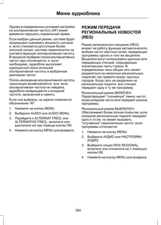 Меню аудиоблока 
Однако в определенных условиях настройка 
на альтернативную частоту (AF) может 
временно нарушать нормальный прием. 
Если выбран данный режим, система будет 
непрерывно оценивать мощность сигнала 
и, если становится доступным более 
сильный сигнал, система переключится на 
соответствующую альтернативную частоту. 
В процессе проверки списка альтернативных 
частот звук отключается, и, если 
необходимо, аудиоблок выполняет 
однократный поиск истинной 
альтернативной частоты в выбранном 
диапазоне частот. 
После нахождения альтернативной частоты 
трансляция возобновляется, или, если 
альтернативная частота не найдена, 
аудиоблок возвращается к исходной 
частоте, занесенной в память. 
Если она выбрана, на экране появляется 
обозначение ‘AF’. 
1. Нажмите на кнопку MENU. 
2. Выберите AUDIO или AUDIO MENU. 
3. Перейдите к ALTERNAT FREQ. или 
ALTERNATIVE FREQ., включите или 
выключите ее при помощи кнопки OK. 
4. Нажмите на кнопку MENU для возврата. 
РЕЖИМ ПЕРЕДАЧИ 
РЕГИОНАЛЬНЫХ НОВОСТЕЙ 
(REG) 
Режим регионального вещания (REG) 
влияет на работу функции автоматического 
выбора частот местных сетей, передающих 
программы одного и того же вещателя. 
Вещатели могут использовать крупные сети 
передающих станций, покрывающих 
значительную часть страны. В 
определенные часы общая сеть может 
разделяться на несколько региональных 
подсетей, как правило вокруг крупных 
городов. Когда сеть не разделена на 
региональные подсети, все станции 
передают одну и ту же программу. 
Региональный режим ВКЛЮЧЕН: 
Предотвращает случайную смену частот, 
когда соседние части сети передают разные 
программы. 
Региональный режим ВЫКЛЮЧЕН: 
Обеспечивает более полное покрытие, если 
соседние региональные подсети передают 
одно и то же, но может вызывать 
случайные переключения частот, если 
программы отличаются. 
1. Нажмите на кнопку MENU. 
2. Выберите АУДИО или НАСТРОЙКИ 
АУДИО. 
3. Выберите опцию RDS REGIONAL, 
включите или отключите ее с помощью 
кнопки OK. 
4. Нажмите на кнопку MENU для возврата. 
264 
 