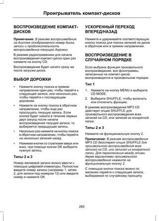 Проигрыватель компакт-дисков 
ВОСПРОИЗВЕДЕНИЕ КОМПАКТ- 
ДИСКОВ 
Примечание: В режиме воспроизведения 
на дисплее отображается номер диска, 
записи и продолжительность 
воспроизведения текущей дорожки. 
В режиме радиоприемника для начала 
воспроизведения компакт-диска один раз 
нажмите на кнопку CD. 
Воспроизведение будет начато сразу же 
после загрузки диска. 
ВЫБОР ДОРОЖКИ 
• Нажмите кнопку поиска в прямом 
направлении один раз, чтобы перейти к 
следующей записи, или несколько раз, 
чтобы перейти к последующим 
дорожкам. 
• Нажмите на кнопку поиска в обратном 
направлении, чтобы еще раз 
прослушать текущую запись. Если 
кнопка будет нажата в течение первых 
двух секунд после начала 
воспроизведения текущей записи, то 
выбирается предыдущая запись. 
• Несколько раз нажмите на кнопку поиска 
в обратном направлении, чтобы перейти 
на несколько записей назад. 
• Нажимая кнопки со стрелками вверх или 
вниз, при помощи кнопки OK выберите 
нужную запись. 
Типы 2 и 3 
Номер желаемой записи можно ввести с 
помощью цифровой клавиатуры. Полностью 
введите номер записи (например 1, затем 
2, для записи под номером 12) или введите 
номер и нажмите ОК. 
УСКОРЕННЫЙ ПЕРЕХОД 
ВПЕРЕД/НАЗАД 
Нажмите и удерживайте соответствующую 
кнопку поиска для поиска записей на диске 
в обратном или в прямом направлении. 
ВОСПРОИЗВЕДЕНИЕ В 
СЛУЧАЙНОМ ПОРЯДКЕ 
Если выбрана функция произвольного 
воспроизведения, все фонограммы, 
записанные на компакт-диске, 
воспроизводятся в произвольном порядке. 
Тип 1 
1. Нажмите на кнопку MENU и выберите 
CD MODE. 
2. Выберите SHUFFLE, чтобы включить 
или отключить функцию. 
В режиме воспроизведения MP3 CD 
действует опция SHUFFLE для 
произвольного воспроизведения всех 
записей на CD, или записей из конкретной 
папки. 
Типы 2 и 3 
Нажмите на функциональную кнопку 2. 
Примечание: В режиме воспроизведения 
MP3 CD действует опция SHUFFLE для 
произвольного воспроизведения всех 
записей на CD, или записей из конкретной 
папки. Для переключения между этими 
двумя вариантами произвольного 
воспроизведения нажмите на 
функциональную кнопку 2. 
С помощью кнопок поиска можно по 
желанию перейти к следующей записи, 
выбираемой по случайному принципу. 
265 
 