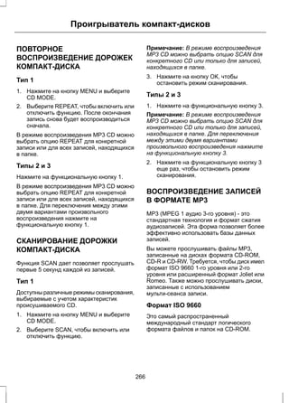 Проигрыватель компакт-дисков 
ПОВТОРНОЕ 
ВОСПРОИЗВЕДЕНИЕ ДОРОЖЕК 
КОМПАКТ-ДИСКА 
Тип 1 
1. Нажмите на кнопку MENU и выберите 
CD MODE. 
2. Выберите REPEAT, чтобы включить или 
отключить функцию. После окончания 
запись снова будет воспроизводиться 
сначала. 
В режиме воспроизведения MP3 CD можно 
выбрать опцию REPEAT для конкретной 
записи или для всех записей, находящихся 
в папке. 
Типы 2 и 3 
Нажмите на функциональную кнопку 1. 
В режиме воспроизведения MP3 CD можно 
выбрать опцию REPEAT для конкретной 
записи или для всех записей, находящихся 
в папке. Для переключения между этими 
двумя вариантами произвольного 
воспроизведения нажмите на 
функциональную кнопку 1. 
СКАНИРОВАНИЕ ДОРОЖКИ 
КОМПАКТ-ДИСКА 
Функция SCAN дает позволяет прослушать 
первые 5 секунд каждой из записей. 
Тип 1 
Доступны различные режимы сканирования, 
выбираемые с учетом характеристик 
происушиваемого CD. 
1. Нажмите на кнопку MENU и выберите 
CD MODE. 
2. Выберите SCAN, чтобы включить или 
отключить функцию. 
Примечание: В режиме воспроизведения 
MP3 CD можно выбрать опцию SCAN для 
конкретного CD или только для записей, 
находящихся в папке. 
3. Нажмите на кнопку ОК, чтобы 
остановить режим сканирования. 
Типы 2 и 3 
1. Нажмите на функциональную кнопку 3. 
Примечание: В режиме воспроизведения 
MP3 CD можно выбрать опцию SCAN для 
конкретного CD или только для записей, 
находящихся в папке. Для переключения 
между этими двумя вариантами 
произвольного воспроизведения нажмите 
на функциональную кнопку 3. 
2. Нажмите на функциональную кнопку 3 
еще раз, чтобы остановить режим 
сканирования. 
ВОСПРОИЗВЕДЕНИЕ ЗАПИСЕЙ 
В ФОРМАТЕ MP3 
MP3 (MPEG 1 аудио 3-го уровня) - это 
стандартная технология и формат сжатия 
аудиозаписей. Эта форма позволяет более 
эффективно использовать базы данных 
записей. 
Вы можете прослушивать файлы MP3, 
записанные на дисках формата CD-ROM, 
CD-R и CD-RW. Требуется, чтобы диск имел 
формат ISO 9660 1-го уровня или 2-го 
уровня или расширенный формат Joliet или 
Romeo. Также можно прослушивать диски, 
записанные с использованием 
мульти-сеанса записи. 
Формат ISO 9660 
Это самый распространенный 
международный стандарт логического 
формата файлов и папок на CD-ROM. 
266 
 
