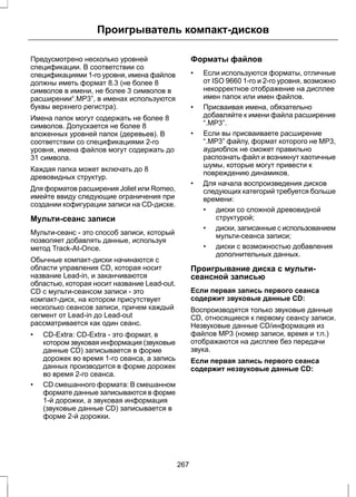 Проигрыватель компакт-дисков 
Предусмотрено несколько уровней 
спецификации. В соответствии со 
спецификациями 1-го уровня, имена файлов 
должны иметь формат 8.3 (не более 8 
символов в имени, не более 3 символов в 
расширении“.MP3”, в именах используются 
буквы верхнего регистра). 
Имена папок могут содержать не более 8 
символов. Допускается не более 8 
вложенных уровней папок (деревьев). В 
соответствии со спецификациями 2-го 
уровня, имена файлов могут содержать до 
31 символа. 
Каждая папка может включать до 8 
древовидных структур. 
Для форматов расширения Joliet или Romeo, 
имейте ввиду следующие ограничения при 
создании кофигурации записи на CD-диске. 
Мульти-сеанс записи 
Мульти-сеанс - это способ записи, который 
позволяет добавлять данные, используя 
метод Track-At-Once. 
Обычные компакт-диски начинаются с 
области управления CD, которая носит 
название Lead-in, и заканчиваются 
областью, которая носит название Lead-out. 
CD с мульти-сеансом записи - это 
компакт-диск, на котором присутствует 
несколько сеансов записи, причем каждый 
сегмент от Lead-in до Lead-out 
рассматривается как один сеанс. 
• CD-Extra: CD-Extra - это формат, в 
котором звуковая информация (звуковые 
данные CD) записывается в форме 
дорожек во время 1-го сеанса, а запись 
данных производится в форме дорожек 
во время 2-го сеанса. 
• CD смешанного формата: В смешанном 
формате данные записываются в форме 
1-й дорожки, а звуковая информация 
(звуковые данные CD) записывается в 
форме 2-й дорожки. 
Форматы файлов 
• Если используются форматы, отличные 
от ISO 9660 1-го и 2-го уровня, возможно 
некорректное отображение на дисплее 
имен папок или имен файлов. 
• Присваивая имена, обязательно 
добавляйте к имени файла расширение 
“.MP3”. 
• Если вы присваиваете расширение 
“.MP3” файлу, формат которого не MP3, 
аудиоблок не сможет правильно 
распознать файл и возникнут хаотичные 
шумы, которые могут привести к 
повреждению динамиков. 
• Для начала воспроизведения дисков 
следующих категорий требуется больше 
времени: 
• диски со сложной древовидной 
структурой; 
• диски, записанные с использованием 
мульти-сеанса записи; 
• диски с возможностью добавления 
дополнительных данных. 
Проигрывание диска с мульти- 
сеансной записью 
Если первая запись первого сеанса 
содержит звуковые данные CD: 
Воспроизводятся только звуковые данные 
CD, относящиеся к первому сеансу записи. 
Незвуковые данные CD/информация из 
файлов MP3 (номер записи, время и т.п.) 
отображаются на дисплее без передачи 
звука. 
Если первая запись первого сеанса 
содержит незвуковые данные CD: 
267 
 