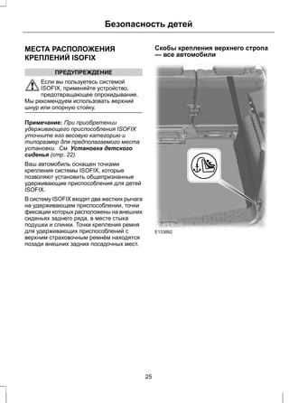 Безопасность детей 
МЕСТА РАСПОЛОЖЕНИЯ 
КРЕПЛЕНИЙ ISOFIX 
ПРЕДУПРЕЖДЕНИЕ 
Если вы пользуетесь системой 
ISOFIX, применяйте устройство, 
предотвращающее опрокидывание. 
Мы рекомендуем использовать верхний 
шнур или опорную стойку. 
Примечание: При приобретении 
удерживающего приспособления ISOFIX 
уточните его весовую категорию и 
типоразмер для предполагаемого места 
установки. См. Установка детского 
сиденья (стр. 22). 
Ваш автомобиль оснащен точками 
крепления системы ISOFIX, которые 
позволяют установить общепризнанные 
удерживающие приспособления для детей 
ISOFIX. 
В систему ISOFIX входят два жестких рычага 
на удерживающем приспособлении, точки 
фиксации которых расположены на внешних 
сиденьях заднего ряда, в месте стыка 
подушки и спинки. Точки крепления ремня 
для удерживающих приспособлений с 
верхним страховочным ремнём находятся 
позади внешних задних посадочных мест. 
Скобы крепления верхнего стропа 
— все автомобили 
E133892 
25 
 