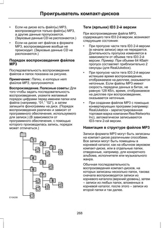 Проигрыватель компакт-дисков 
• Если на диске есть файл(ы) MP3, 
воспроизводятся только файл(ы) MP3, 
а другие данные пропускаются. 
(Звуковые данные CD не распознаются.) 
• Если на диске нет файлов в формате 
MP3, воспроизведение вообще не 
происходит. (Звуковые данные CD не 
распознаются.) 
Порядок воспроизведения файлов 
МР3 
Последовательность воспроизведения 
файлов и папок показана на рисунке. 
Примечание: Папки, в которых нет 
файлов MP3, пропускаются. 
Воспроизведение. Полезные советы: Для 
того чтобы задать последовательность 
воспроизведения, укажите желаемый 
порядок цифрами перед именем папки или 
файла (например, “01,” “02”), а затем 
запишите фонограммы на диск. (Порядок 
воспроизведения различен и зависит от 
программного обеспечения, используемого 
для записи.) (В зависимости от 
программного обеспечения, с помощью 
которого производилась запись, порядок 
может отличаться.) 
E104206 
Теги (ярлыки) ID3 2-й версии 
При воспроизведении файла MP3, 
содержащего теги ID3 2-й версии, возникают 
следующие состояния: 
• При пропуске части тега ID3 2-й версии 
(в начале записи) звук не передается. 
Длительность пропуска изменяется в 
зависимости от объема тега ID3 2-й 
версии. Пример: При объеме 64 Кбайт 
пропуск составляет приблизительно 2 
секунды (для RealJukebox). 
• При пропуске части тега ID3 2-й версии 
истекшее время воспроизведения, 
отображаемое на дисплее, оказывается 
неточным. Если файлы MP3 имеют 
скорость передачи данных в битах, не 
равную 128 Кб/с, время, отображаемое 
на дисплее при воспроизведении, 
оказывается неточным. 
• При создании файлов MP3 с помощью 
конвертирующих программ (например: 
RealJukebox - зарегистрированная 
торговая марка компании Rea lNetworks 
Inc), автоматически записываются 
ID3-теги 2-ой версии. 
Навигация в структуре файлов МР3 
Записи формата MP3 могут быть записаны 
на компакт-диске различными способами. 
Все записи могут быть помещены в 
корневой каталог, как на обычном звуковом 
компакт-диске, или в отдельные папки, 
отведенные, например, для конкретного 
альбома, исполнителя или музыкального 
жанра. 
Обычная последовательность 
воспроизведения компакт-дисков, на 
которых записаны несколько папок, такова: 
сначала воспроизводятся записи из 
корневого каталога (верхний уровень), затем 
– записи из любых папок, вложенных в 
корневой каталог, после этого – записи из 
второй папки и так далее. 
268 
 