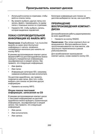 Проигрыватель компакт-дисков 
• Используйте кнопки со стрелками, чтобы 
войти в список папок. 
• Вы можете выбрать другую папку или 
запись (файл), перемещаясь по древу 
папок с помощью кнопок со стрелками. 
• Нажмите ОК, чтобы выбрать запись, 
которая выделена подсветкой. 
ПОКАЗ СОПРОВОДИТЕЛЬНОЙ 
ИНФОРМАЦИИ ИЗ ФАЙЛА MP3 
Примечание: В аудиоблоках 1-го типа для 
вывода на экран всей доступной 
информации о записи, возможно, 
потребуется несколько раз нажать на 
кнопку INFO. 
В режиме воспроизведения компакт-диска 
формата MP3 на дисплей аудиоблока можно 
выводить определенную информацию, 
зашифрованную в каждой записи. Как 
правило, это следующая информация: 
• Имя файла. 
• Имя папки 
• Информация категории ID3, например, 
название альбома или имя исполнителя. 
На дисплее аудиоблока, как правило, 
появляется имя папки. Для того чтобы 
выбрать для показа на дисплее другую 
информацию: 
• Нажмите на кнопку INFO. 
Опции показа текстовой 
информации, записанной на CD 
В режиме воспроизведения компакт-диска 
с текстовой информацией на дисплей 
аудиоблока можно выводить ограниченную 
информацию, зашифрованную в каждой 
записи. Как правило, это следующая 
информация: 
• Имя диска. 
• Имя исполнителя. 
• Имя записи. 
Категории информации для показа на 
дисплее выбираются так же, как и для MP3. 
ПРЕКРАЩЕНИЕ 
ВОСПРОИЗВЕДЕНИЯ КОМПАКТ- 
ДИСКА 
Для возобновления работы радиоприемника 
во всех аудиоблоках: 
• Нажмите на кнопку RADIO. 
Примечание: При этом компакт-диск не 
выгружается. Воспроизведение диска 
приостанавливается на том месте, где 
произошло переключение в режим 
радиоприемника. 
Для возобновления проигрывания 
компакт-диска, снова нажмите кнопку CD. 
269 
 