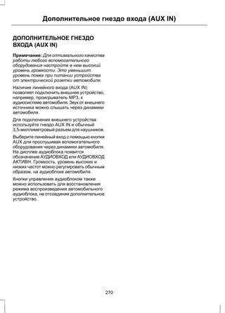 Дополнительное гнездо входа (AUX IN) 
ДОПОЛНИТЕЛЬНОЕ ГНЕЗДО 
ВХОДА (AUX IN) 
Примечание: Для оптимального качества 
работы любого вспомогательного 
оборудования настройте в нем высокий 
уровень громкости. Это уменьшит 
уровень помех при питании устройства 
от электрической розетки автомобиля. 
Наличие линейного входа (AUX IN) 
позволяет подключить внешнее устройство, 
например, проигрыватель MP3, к 
аудиосистеме автомобиля. Звук от внешнего 
источника можно слышать через динамики 
автомобиля. 
Для подключения внешнего устройства 
используйте гнездо AUX IN и обычный 
3,5-миллиметровый разъем для наушников. 
Выберите линейный вход с помощью кнопки 
AUX для прослушивая вспомогательного 
оборудования через динамики автомобиля. 
На дисплее аудиоблока появится 
обозначение АУДИОВХОД или АУДИОВХОД 
АКТИВН. Громкость, уровень высоких и 
низких частот можно регулировать обычным 
образом, на аудиоблоке автомобиля. 
Кнопки управления аудиоблоком также 
можно использовать для восстановления 
режима воспроизведения автомобильного 
аудиоблока, не отсоединяя дополнительное 
устройство. 
270 
 
