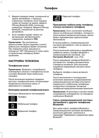 Телефон 
3. Введите кодовый номер, показанный на 
экране автомобиля, с помощью 
клавиатуры телефона. Если кодовый 
номер не показан на экране, введите 
PIN-код Bluetooth 0000, используя 
клавиатуру телефона. Введите PIN-код 
Bluetooth, показанный на дисплее 
автомобиля. 
4. Если телефон выдает запрос на 
авторизацию автоматического 
соединения, выберите YES. 
Примечание: При выключении 
аудиосистемы звонок (звуковой сигнал) 
мобильного телефона будет отключен. 
При повороте ключа зажигания в 
положение Off (Выключено) сеанс связи 
по мобильному телефону будет 
продолжен. 
НАСТРОЙКА ТЕЛЕФОНА 
Телефонная книга 
Примечание: Возможно, потребуется 
подтвердить доступ к телефонной книге 
системы Bluetooth через мобильный 
телефон. 
После включения возможна задержка 
доступа к телефонной книге, которая может 
продолжаться несколько минут, в 
зависимости от размера. 
Категории записей телефонной книги 
Категория обозначается пиктограммой: 
E87990 
Телефон 
E87991 
Мобильный телефон 
E87992 
Домашний телефон 
E87993 
Офисный телефон 
Присвоение мобильному телефону 
статуса активного телефона 
Примечание: Если поступает входящий 
звонок на мобильный телефон, который в 
этот момент является активным, звонок 
будет переадресован аудиосистеме 
автомобиля. 
В начале работы с коммуникационной 
системой автомобиля с ней не связан ни 
один телефон. 
После включения зажигания и аудиоблока 
требуется связать телефон Bluetooth с 
коммуникационной системой. См. 
Настройка Bluetooth (стр. 272). 
После связывания телефона Bluetooth с 
системой этот телефон автоматически 
становится активным. Для получения 
подробной информации смотрите меню 
телефона. 
Выберите телефон в меню активного 
телефона. 
После выключения и последующего 
включения зажигания и радиоприемника 
коммуникационная система попытается 
соединиться с мобильным телефоном, 
который был последним активным 
телефоном перед выключением зажигания. 
Примечание: В некоторых случаях также 
потребуется подтвердить на телефоне 
соединение Bluetooth. 
Связь коммуникационной системы 
автомобиля с другим телефоном 
Bluetooth 
Для связи нового телефона Bluetooth с 
коммуникационной системой автомобиля, 
выполните действия, описанные в 
параграфе Требования к соединению через 
Bluetooth. 
273 
 