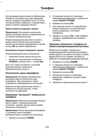 Телефон 
Если во время сеанса связи по мобильному 
телефону поступает еще один входящий 
звонок, раздастся звуковой сигнал. В этом 
случае вы можете завершить текущий сеанс 
связи и принять входящий звонок. 
Прием второго входящего звонка 
Примечание: Вы можете отключить 
первый входящий вызов и переключаться 
на второй входящий вызов. 
Второй входящий вызов можно принять, 
нажав кнопку поиска ниже на рулевом 
колесе или на панели аудиоблока или нажав 
кнопку OK на панели аудиоблока. 
Отклонение второго входящего звонка 
Второй входящий вызов отклоняется: 
• нажатием кнопки поиска выше или 
• кнопки со стрелкой вниз и выбором 
ОТКЛОН. и после этого — кнопки OK. 
Для того чтобы не отвечать на второй 
входящий вызов, нажмите на 
функциональную кнопку 4. 
Отключение звука микрофона 
Примечание: Во время телефонного 
разговора можно отключить звук 
микрофона. При отключении звука 
появляется подтверждение на дисплее. 
Нажмите на функциональную кнопку 1. 
Нажмите на кнопку еще раз, чтобы 
отключить эту функцию. 
Изменение активного мобильного 
телефона 
Примечание: Мобильный телефон должен 
быть связан с коммуникационной 
системой, прежде чем его можно будет 
назначить активным. 
Примечание: После связывания телефона 
с системой этот телефон 
автоматически становится активным. 
1. Нажмите на кнопку PHONE. 
2. С помощью кнопок со стрелками, 
обращенными вверх/вниз, откройте на 
экране SELECT PHONE. 
3. Нажмите на кнопку ОК. 
4. При помощи кнопок со стрелками Вы 
можете прокрутить на дисплее весь 
список связанных с системой 
телефонов. 
5. Нажмите на кнопку ОК, чтобы выбрать 
телефон, задаваемый как активный 
телефон. 
Удаление связанного телефона из 
памяти коммуникационной системы 
Мобильный телефон, связанный с 
коммуникационной системой автомобиля, 
можно удалить из памяти системы в любое 
время (если в этот момент система не 
работает со входящим/исходящим звонком). 
1. Нажмите на кнопку PHONE. 
2. С помощью кнопок со стрелками, 
обращенными вверх/вниз, откройте на 
экране SELECT PHONE. 
3. Нажмите на кнопку ОК. 
4. Используя кнопки со стрелками 
вверх/вниз, выберите нужный номер 
телефона. 
5. Нажмите на функциональную кнопку 1. 
276 
 