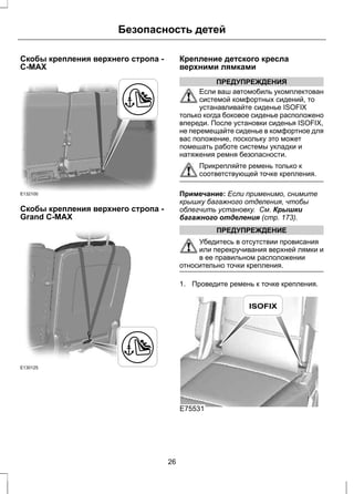 Безопасность детей 
Скобы крепления верхнего стропа - 
C-MAX 
E132100 
Скобы крепления верхнего стропа - 
Grand C-MAX 
E130125 
Крепление детского кресла 
верхними лямками 
ПРЕДУПРЕЖДЕНИЯ 
Если ваш автомобиль укомплектован 
системой комфортных сидений, то 
устанавливайте сиденье ISOFIX 
только когда боковое сиденье расположено 
впереди. После установки сиденья ISOFIX, 
не перемещайте сиденье в комфортное для 
вас положение, поскольку это может 
помешать работе системы укладки и 
натяжения ремня безопасности. 
Прикрепляйте ремень только к 
соответствующей точке крепления. 
Примечание: Если применимо, снимите 
крышку багажного отделения, чтобы 
облегчить установку. См. Крышки 
багажного отделения (стр. 173). 
ПРЕДУПРЕЖДЕНИЕ 
Убедитесь в отсутствии провисания 
или перекручивания верхней лямки и 
в ее правильном расположении 
относительно точки крепления. 
1. Проведите ремень к точке крепления. 
E75531 
26 
 