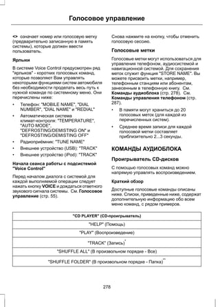 Голосовое управление 
 означает номер или голосовую метку 
(предварительно записанную в память 
системы), которые должен ввести 
пользователь. 
Ярлыки 
В системе Voice Control предусмотрен ряд 
ярлыков - коротких голосовых команд, 
которые позволяют Вам управлять 
некоторыми функциями систем автомобиля 
без необходимости проделать весь путь к 
нужной команде по системному меню. Они 
перечислены ниже: 
• Телефон: MOBILE NAME, DIAL 
NUMBER, DIAL NAME и REDIAL 
• Автоматическая система 
климат-контроля: TEMPERATURE, 
AUTO MODE, 
DEFROSTING/DEMISTING ON и 
DEFROSTING/DEMISTING OFF 
• Радиоприёмник: TUNE NAME 
• Внешнее устройство (USB): TRACK 
• Внешнее устройство (iPod): TRACK 
Начала сеанса работы с подсистемой 
Voice Control 
Перед началом диалога с системой для 
каждой выполняемой операции следует 
нажать кнопку VOICE и дождаться ответного 
звукового сигнала системы. См. Голосовое 
управление (стр. 55). 
Снова нажмите на кнопку, чтобы отменить 
голосовую сессию. 
Голосовые метки 
Голосовые метки могут использоваться для 
управления телефоном, аудиосистемой и 
навигационной системой. Для сохранения 
меток служит функция STORE NAME. Вы 
можете присвоить метки, например, 
телефонным станциям или абонентам, 
занесенным в телефонную книгу. См. 
Команды аудиоблока (стр. 278). См. 
Команды управления телефоном (стр. 
287). 
• В памяти могут храниться до 20 
голосовых меток (для каждой из 
перечисленных систем). 
• Среднее время записи для каждой 
голосовой метки составляет 
приблизительно 2...3 секунды. 
КОМАНДЫ АУДИОБЛОКА 
Проигрыватель CD-дисков 
С помощью голосовых команд можно 
напрямую управлять воспроизведением. 
Краткий обзор 
Доступные голосовые команды описаны 
ниже. Списки, приведенные ниже, содержат 
дополнительную информацию обо всем 
меню команд, с рядом примеров. 
CD PLAYER (CD-проигрыватель) 
HELP (Помощь) 
PLAY (Воспроизведение) 
TRACK (Запись)* 
SHUFFLE ALL (В произвольном порядке - Все) 
SHUFFLE FOLDER (В произвольном порядке - Папка)** 
278 
 