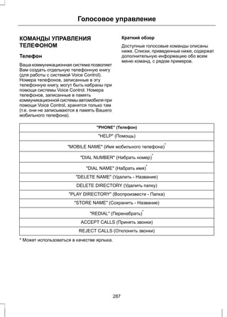 Голосовое управление 
КОМАНДЫ УПРАВЛЕНИЯ 
ТЕЛЕФОНОМ 
Телефон 
Ваша коммуникационная система позволяет 
Вам создать отдельную телефонную книгу 
(для работы с системой Voice Control). 
Номера телефонов, записанные в эту 
телефонную книгу, могут быть набраны при 
помощи системы Voice Control. Номера 
телефонов, записанные в память 
коммуникационной системы автомобиля при 
помощи Voice Control, хранятся только там 
(т.е. они не записываются в память Вашего 
мобильного телефона). 
Краткий обзор 
Доступные голосовые команды описаны 
ниже. Списки, приведенные ниже, содержат 
дополнительную информацию обо всем 
меню команд, с рядом примеров. 
PHONE (Телефон) 
HELP (Помощь) 
MOBILE NAME (Имя мобильного телефона)* 
DIAL NUMBER (Набрать номер)* 
DIAL NAME (Набрать имя)* 
DELETE NAME (Удалить - Название) 
DELETE DIRECTORY (Удалить папку) 
PLAY DIRECTORY (Воспроизвести - Папка) 
STORE NAME (Сохранить - Название) 
REDIAL (Перенабрать)* 
ACCEPT CALLS (Принять звонки) 
REJECT CALLS (Отклонить звонки) 
* Может использоваться в качестве ярлыка. 
287 
 