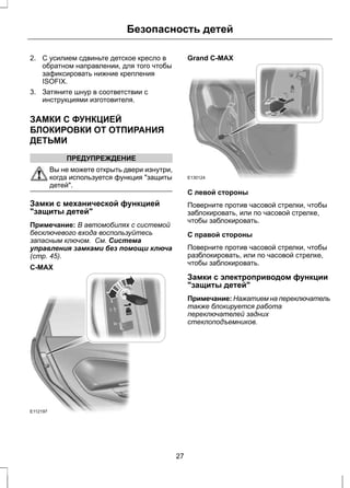 Безопасность детей 
2. С усилием сдвиньте детское кресло в 
обратном направлении, для того чтобы 
зафиксировать нижние крепления 
ISOFIX. 
3. Затяните шнур в соответствии с 
инструкциями изготовителя. 
ЗАМКИ С ФУНКЦИЕЙ 
БЛОКИРОВКИ ОТ ОТПИРАНИЯ 
ДЕТЬМИ 
ПРЕДУПРЕЖДЕНИЕ 
Вы не можете открыть двери изнутри, 
когда используется функция "защиты 
детей". 
Замки с механической функцией 
"защиты детей" 
Примечание: В автомобилях с системой 
бесключевого входа воспользуйтесь 
запасным ключом. См. Система 
управления замками без помощи ключа 
(стр. 45). 
C-MAX 
E112197 
Grand C-MAX 
E130124 
С левой стороны 
Поверните против часовой стрелки, чтобы 
заблокировать, или по часовой стрелке, 
чтобы заблокировать. 
С правой стороны 
Поверните против часовой стрелки, чтобы 
разблокировать, или по часовой стрелке, 
чтобы заблокировать. 
Замки с электроприводом функции 
"защиты детей" 
Примечание: Нажатием на переключатель 
также блокируется работа 
переключателей задних 
стеклоподъемников. 
27 
 