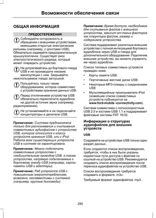 Возможности обеспечения связи 
ОБЩАЯ ИНФОРМАЦИЯ 
ПРЕДОСТЕРЕЖЕНИЯ 
Соблюдайте осторожность в 
обращении с внешними устройствами, 
имеющими открытые электрические 
разъемы (например, с донглами USB). 
Обязательно надевайте предохранительную 
крышку/колпачок. Существует риск 
электростатического разряда, который 
может повредить устройство. 
Не дотрагивайтесь до бортового гнезда 
USB и не производите никакие 
манипуляции с ним. Закрывайте 
неиспользуемое гнездо заглушкой. 
Пользуйтесь только таким 
оборудованием, которое совместимо 
с устройствами хранения данных USB. 
Перед отключением устройства USB 
обязательно переключите аудиоблок 
на другой источник звука (например, 
радиоприемник). 
Не устанавливайте и не подключайте 
концентраторы и делители USB. 
Примечание: Система предназначена 
только для распознавания и считывания 
совместимых аудиофайлов с устройства 
USB, которое относится к классу 
устройств хранения USB, или с iPod. 
Работа всех существующих устройств 
USB в системе не гарантирована. 
Примечание: Можно подключать 
совместимые устройства с 
соединительным проводом USB, а также 
устройства, напрямую подключаемые к 
бортовому гнезду USB (например, карты 
памяти USB и адаптеры). 
Примечание: Ряд устройств USB с 
повышенным энергопотреблением, 
возможно, несовместимы с системой 
(например, крупные дисководы). 
Примечание: Время доступа, необходимое 
для считывания файлов с внешнего 
устройства, зависит от таких факторов 
как структура файлов, размер и 
содержимое устройства. 
Система поддерживает различные внешние 
устройства с полной интеграцией бортового 
аудиоблока через USB и гнезда для 
дополнительного оборудования. Подключив 
внешнее устройство, вы можете управлять 
им через аудиоблок. 
Список типовых совместимых устройств 
приведен ниже: 
• Карты памяти USB. 
• Портативные жесткие диски USB. 
• Некоторые MP3-плееры с соединением 
USB 
• Мультимедийные проигрыватели iPod 
(новейшие списки совместимых 
устройств публикуются на 
www.ford-mobile -connectivity.com). 
Система совместима с полноскоростным 
USB 2.0 и хостами USB 1.1 и поддерживает 
файловые системы FAT 16/32. 
Информация о структурах 
аудиофайлов для внешних 
устройств 
USB 
Создавайте на устройствах USB только один 
раздел данных. 
Если создаются списки воспроизведения, 
требуется, чтобы в них были указаны 
корректные пути доступа к файлам со 
ссылкой на устройство USB. Рекомендуется 
создавать список воспроизведения после 
переноса аудиофайлов на устройство USB. 
Списки воспроизведения требуется 
создавать в формате .m3u. 
Требуемый формат аудиофайлов .mp3. 
295 
 