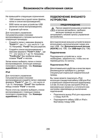 Возможности обеспечения связи 
Не превышайте следующие ограничения: 
• 1000 элементов в одной папке (файлы, 
папки и списки воспроизведения). 
• 5000 папок на одно устройство USB 
(включая списки воспроизведения). 
• 8 уровней суб-папок. 
Для голосового управления 
пользовательскими списками 
воспроизведения и папками выполните 
следующую процедуру: 
• Создайте папки с именами формата 
Ford*, где * - это число от 1 до 
10. Например, Ford3 без расширения. 
• Создайте списки воспроизведения с 
именами формата Ford*.m3u , где 
* - это число от 1 до 10. Например, 
Ford5.m3u без пробелов между 
словом Ford и числом. 
Затем можно выбирать папки и списки 
воспроизведения, используя команды 
голосового управления. См. Команды 
аудиоблока (стр. 278). 
iPod 
Для голосового управления 
пользовательскими списками 
воспроизведения создайте папки с именами 
формата Ford*, где * - это число от 
1 до 10. Например, Ford7 без пробелов 
между словом Ford и числом. 
После этого вы сможете выбирать списки 
воспроизведения с помощью команд 
голосового управления. См. Команды 
аудиоблока (стр. 278). 
ПОДКЛЮЧЕНИЕ ВНЕШНЕГО 
УСТРОЙСТВА 
ПРЕДУПРЕЖДЕНИЕ 
Прочно закрепите внешнее устройство 
в салоне автомобиля; свободно 
висящие провода не должны 
загораживать никакие органы управления 
автомобилем. 
Для подключения внешних устройств можно 
использовать дополнительное гнездо или 
порт USB. См. Дополнительный разъем 
(AUX IN) (стр. 136). См. USB-порт (стр. 136). 
Подключение 
Подсоедините устройство и, если 
необходимо, закрепите его, чтобы оно не 
перемещалось по салону. 
Подключение iPod 
Для оптимального удобства и качества звука 
рекомендуется приобрести у дилера 
специальный отдельный соединительный 
провод. 
Вы также можете подключить iPod, 
используя стандартный кабель USB для iPod 
и отдельный соединительный аудиопровод 
3,5 мм. В этом случае настройте iPod на 
максимальную громкость и отключите все 
настройки эквалайзера до выполнения 
подключений: 
• Подключите выход iPod для наушников 
к гнезду AUX IN. 
• Подсоедините кабель USB от iPod к 
бортовому гнезду USB. 
296 
 