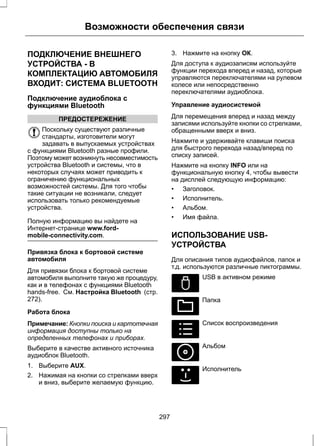 Возможности обеспечения связи 
ПОДКЛЮЧЕНИЕ ВНЕШНЕГО 
УСТРОЙСТВА - В 
КОМПЛЕКТАЦИЮ АВТОМОБИЛЯ 
ВХОДИТ: СИСТЕМА BLUETOOTH 
Подключение аудиоблока с 
функциями Bluetooth 
ПРЕДОСТЕРЕЖЕНИЕ 
Поскольку существуют различные 
стандарты, изготовители могут 
задавать в выпускаемых устройствах 
с функциями Bluetooth разные профили. 
Поэтому может возникнуть несовместимость 
устройства Bluetooth и системы, что в 
некоторых случаях может приводить к 
ограничению функциональных 
возможностей системы. Для того чтобы 
такие ситуации не возникали, следует 
использовать только рекомендуемые 
устройства. 
Полную информацию вы найдете на 
Интернет-странице www.ford-mobile- 
connectivity.com. 
Привязка блока к бортовой системе 
автомобиля 
Для привязки блока к бортовой системе 
автомобиля выполните такую же процедуру, 
как и в телефонах с функциями Bluetooth 
hands-free. См. Настройка Bluetooth (стр. 
272). 
Работа блока 
Примечание: Кнопки поиска и картотечная 
информация доступны только на 
определенных телефонах и приборах. 
Выберите в качестве активного источника 
аудиоблок Bluetooth. 
1. Выберите AUX. 
2. Нажимая на кнопки со стрелками вверх 
и вниз, выберите желаемую функцию. 
3. Нажмите на кнопку ОК. 
Для доступа к аудиозаписям используйте 
функции перехода вперед и назад, которые 
управляются переключателями на рулевом 
колесе или непосредственно 
переключателями аудиоблока. 
Управление аудиосистемой 
Для перемещения вперед и назад между 
записями используйте кнопки со стрелками, 
обращенными вверх и вниз. 
Нажмите и удерживайте клавиши поиска 
для быстрого перехода назад/вперед по 
списку записей. 
Нажмите на кнопку INFO или на 
функциональную кнопку 4, чтобы вывести 
на дисплей следующую информацию: 
• Заголовок. 
• Исполнитель. 
• Альбом. 
• Имя файла. 
ИСПОЛЬЗОВАНИЕ USB- 
УСТРОЙСТВА 
Для описания типов аудиофайлов, папок и 
т.д. используются различные пиктограммы. 
E100029 
USB в активном режиме 
E100022 
Папка 
E100023 
Список воспроизведения 
E100024 
Альбом 
E100025 
Исполнитель 
297 
 