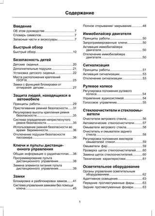 Содержание 
Введение 
Об этом руководстве...................................7 
Словарь символов.......................................7 
Запасные части и аксессуары....................7 
Быстрый обзор 
Быстрый обзор...........................................10 
Безопасность детей 
Детские сиденья........................................20 
Дополнительные подушки.........................21 
Установка детского сиденья.....................22 
Места расположения креплений 
ISOFIX.....................................................25 
Замки с функцией блокировки от 
отпирания детьми..................................27 
Защита людей, находящихся в 
автомобиле 
Принципы работы......................................29 
Пристегивание ремней безопасности......31 
Регулировка высоты крепления ремня 
безопасности..........................................35 
Система определения непристегнутого 
ремня безопасности...............................35 
Использование ремней безопасности во 
время беременности.............................36 
Отключение подушки безопасности 
пассажира...............................................36 
Ключи и пульты дистанци- 
онного управления 
Общая информация о радиочастотах.....38 
Программирование пульта 
дистанционного управления.................38 
Замена элемента питания пульта 
дистанционного управления.................39 
Замки 
Блокировка и разблокировка замков.......41 
Система управления замками без помощи 
ключа.......................................................45 
Полное открывание/ закрывание.............48 
Иммобилайзер двигателя 
Принципы работы......................................50 
Запрограммированные ключи..................50 
Активация иммобилайзера 
двигателя................................................50 
Отключение иммобилайзера 
двигателя................................................50 
Сигнализация 
Принципы работы......................................51 
Активация сигнализации...........................53 
Отключение сигнализации........................53 
Рулевое колесо 
Регулировка положения рулевого 
колеса.....................................................54 
Управление аудиосистемой......................54 
Голосовое управление..............................55 
Стеклоочистители и стеклоомы- 
ватели 
Очистители ветрового стекла...................56 
Автоматические стеклоочистители..........57 
Омыватели ветрового стекла...................58 
Очиститель и омыватели заднего 
стекла......................................................58 
Регулировка положения жиклеров 
омывателей стекол................................59 
Омыватели фар.........................................59 
Проверка щеток стеклоочистителей........60 
Замена щеток стеклоочистителей............60 
Технические характеристики....................61 
Осветительное оборудование 
Органы управления осветительным 
оборудованием.......................................62 
Адаптивное освещение.............................63 
Передние противотуманные фары..........63 
Задние противотуманные фонари...........63 
1 
 