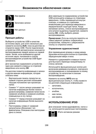 E100026 
Возможности обеспечения связи 
Имя файла 
E100027 
Заголовок записи 
E100028 
Нет данных 
Принцип работы 
Выберите устройство USB в качестве 
источника звука; для этого несколько раз 
нажмите на кнопку AUX, пока на дисплее не 
откроется экран USB. После подключения 
устройства USB автоматически начинается 
воспроизведение первой записи из первой 
папки. Затем, если выбирается другой 
источник звука, положение в списке 
воспроизведения устройства USB будет 
запомнено. 
Для просмотра содержимого устройства 
один раз нажмите клавишу со стрелкой 
вверх/вниз или кнопку ОК. 
На дисплее появится информация о записи 
и другая важная информация, которая 
описана ниже: 
• Вертикальная панель прокрутки на 
правой стороне дисплея показывает 
текущее положение при просмотре 
папки. 
• Символ  после записи указывает на 
наличие информации более низкого 
уровня (например, название папки после 
названия альбома и названия альбома, 
помещенных в эту папку). 
• Символ  перед списком указывает на 
наличие информации более высокого 
уровня. 
• Пиктограммы слева от названий 
записи/папки обозначают тип 
файла/папки. Описание этих пиктограмм 
дано в списке. 
Для навигации по содержимому устройства 
USB используйте клавиши со стрелками 
вверх/вниз, чтобы перемещаться внутри 
списков, и клавиши со стрелками 
влево/вправо для перехода вверх/вниз в 
иерархической структуре папок. Когда 
желаемая запись, список воспроизведения 
или каталог выделены подсветкой, нажмите 
кнопку ОК, чтобы выбрать режим 
воспроизведения. 
Примечание: Если вы хотите перейти на 
самый верхний уровень содержимого 
устройства, нажмите и удерживайте 
кнопку со стрелкой влево. 
Управление аудиосистемой 
Для перемещения вперед и назад между 
записями используйте кнопки со стрелками, 
обращенными вверх и вниз. 
Нажмите и удерживайте клавиши поиска 
для быстрого перехода назад/вперед по 
списку записей. 
Используйте функциональные кнопки для 
включения режимов случайного, повторного 
воспроизведения и сканирования по всему 
устройству, по каталогам и спискам 
воспроизведения. 
Нажмите на кнопку INFO или на 
функциональную кнопку 4, чтобы вывести 
на дисплей следующую информацию: 
• заголовок, 
• исполнитель, 
• альбом, 
• имя папки, 
• имя файла. 
ИСПОЛЬЗОВАНИЕ IPOD 
Для описания типов аудиофайлов, папок и 
т.д. используются различные пиктограммы. 
E100030 
iPod в активном режиме 
298 
 