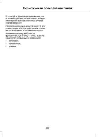 Возможности обеспечения связи 
Используйте функциональные кнопки для 
включения режима произвольного выбора 
и повторного выбора записей из списков 
воспроизведения. 
Нажмите на функциональную кнопку 3 для 
сканирования всего устройства или списка 
воспроизведения, если он используется. 
Нажмите на кнопку INFO или на 
функциональную кнопку 4, чтобы вывести 
на дисплей следующую информацию: 
• заголовок, 
• исполнитель, 
• альбом. 
300 
 