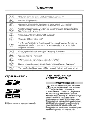 E114220 
ОДОБРЕНИЯ ТИПА 
E97713 
Приложения 
E97714 
SD Logo является торговой маркой. 
ЭЛЕКТРОМАГНИТНАЯ 
СОВМЕСТИМОСТЬ 
ПРЕДУПРЕЖДЕНИЯ 
Ваш автомобиль протестирован и 
сертифицирован на соответствие 
нормам электромагнитной 
совместимости (72/245/EEC, нормы UN 
ECE10 или другие соответствующие 
местные требования). Вы несёте полную 
ответственность за соответствие 
установленного вами дополнительного 
оборудования автомобиля требованиям 
местного законодательства Доверяйте 
установку любого дополнительного 
оборудования персоналу, обладающему 
соответствующей квалификацией. 
302 
 