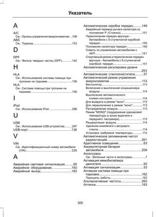 Указатель 
A 
A/C 
См.: Органы управления микроклиматом....108 
ABS 
См.: Тормоза..................................................153 
D 
DPF 
См.: Фильтр твердых частиц (DPF).............142 
H 
HLA 
См.: Использование системы помощи при 
трогании на подъеме................................156 
HLA 
См.: Система помощи при трогании на 
подъеме.....................................................156 
I 
iPod 
См.: Использование iPod .............................298 
U 
USB 
См.: Использование USB-устройства..........297 
USB-порт..................................................136 
V 
VIN 
См.: Идентификационный номер автомобиля 
(VIN)...........................................................228 
А 
Аварийная световая сигнализация..........65 
Аварийное оборудование.......................183 
Аварийный выход....................................183 
Автоматическая коробка передач..........149 
Аварийный перевод рычага селектора из 
положения P (Стоянка)............................151 
Переключение передач вручную - 
Автомобили с 5-ступенчатой коробкой 
передач......................................................150 
Положения селектора передач....................149 
Советы по управлению автомобилем с 
АКП............................................................151 
Спортивный режим и переключение передач 
вручную - Автомобили с 6-ступенчатой 
коробкой передач.....................................151 
Автоматическая регулировка уровня 
................................................................263 
Автоматические стеклоочистители..........57 
Автоматический режим управления 
микроклиматом......................................112 
Вентилятор....................................................113 
Включение и выключение кондиционера 
воздуха.......................................................114 
Выключение автоматического 
климат-контроля.......................................114 
Для возврата в режим моно.......................113 
Для переключения в режим моно.............113 
Распределение воздуха................................113 
Режим MONO (поддержание одинаковой 
температуры в зонах водителя и 
переднего пассажира)..............................113 
Рециркуляция воздуха..................................114 
Удаление инея/влаги с ветрового 
стекла.........................................................114 
Установка требуемой температуры.............112 
Автоматическое запоминание частот 
радиостанций........................................261 
Адаптивное освещение.............................63 
Аккумуляторная батарея 
автомобиля............................................209 
Аксессуары 
См.: Запасные части и аксессуары.................7 
Активация иммобилайзера 
двигателя.................................................50 
Активация сигнализации...........................53 
Активная система помощи при 
парковке.................................................162 
Принципы работы.........................................162 
Альтернативные частоты........................263 
Аптечка.....................................................183 
305 
 