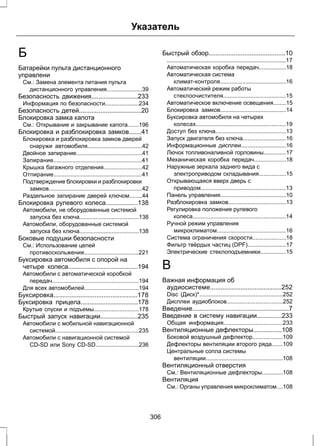 Б 
Батарейки пульта дистанционного 
управлени 
См.: Замена элемента питания пульта 
Указатель 
дистанционного управления......................39 
Безопасность движения..........................233 
Информация по безопасности.....................234 
Безопасность детей...................................20 
Блокировка замка капота 
См.: Открывание и закрывание капота.......196 
Блокировка и разблокировка замков.......41 
Блокировка и разблокировка замков дверей 
снаружи автомобиля..................................42 
Двойное запирание.........................................41 
Запирание.......................................................41 
Крышка багажного отделения........................42 
Отпирание.......................................................41 
Подтверждение блокировки и разблокировки 
замков..........................................................42 
Раздельное запирание дверей ключом........44 
Блокировка рулевого колеса..................138 
Автомобили, не оборудованные системой 
запуска без ключа.....................................138 
Автомобили, оборудованные системой 
запуска без ключа.....................................138 
Боковые подушки безопасности 
См.: Использование цепей 
противоскольжения..................................221 
Буксировка автомобиля с опорой на 
четыре колеса.......................................194 
Автомобили с автоматической коробкой 
передач......................................................194 
Для всех автомобилей..................................194 
Буксировка...............................................178 
Буксировка прицепа................................178 
Крутые спуски и подъемы............................178 
Быстрый запуск навигации.....................235 
Автомобили с мобильной навигационной 
системой....................................................235 
Автомобили с навигационной системой 
CD-SD или Sony CD-SD...........................236 
Быстрый обзор...........................................10 
..........................................................................17 
Автоматическая коробка передач.................18 
Автоматическая система 
климат-контроля.........................................16 
Автоматический режим работы 
стеклоочистителя.......................................15 
Автоматическое включение освещения........15 
Блокировка замков.........................................14 
Буксировка автомобиля на четырех 
колесах........................................................19 
Доступ без ключа............................................13 
Запуск двигателя без ключа...........................16 
Информационные дисплеи............................16 
Лючок топливоналивной горловины..............17 
Механическая коробка передач....................18 
Наружные зеркала заднего вида с 
электроприводом складывания.................15 
Открывающаяся вверх дверь с 
приводом.....................................................13 
Панель управления.........................................10 
Разблокировка замков....................................13 
Регулировка положения рулевого 
колеса..........................................................14 
Ручной режим управления 
микроклиматом...........................................16 
Система ограничения скорости.....................18 
Фильтр твёрдых частиц (DPF)........................17 
Электрические стеклоподъемники................15 
В 
Важная информация об 
аудиосистеме........................................252 
Disc (Диск)*....................................................252 
Дисплеи аудиоблоков...................................252 
Введение......................................................7 
Введение в систему навигации..............233 
Общая информация.....................................233 
Вентиляционные дефлекторы................108 
Боковой воздушный дефлектор...................109 
Дефлекторы вентиляции второго ряда.......109 
Центральные сопла системы 
вентиляции................................................108 
Вентиляционный отверстия 
См.: Вентиляционные дефлекторы.............108 
Вентиляция 
См.: Органы управления микроклиматом....108 
306 
 
