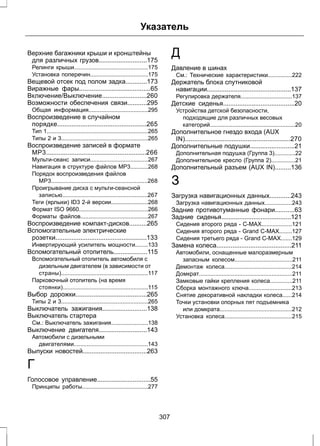 Указатель 
Верхние багажники крыши и кронштейны 
для различных грузов...........................175 
Релинги крыши..............................................175 
Установка поперечин....................................175 
Вещевой отсек под полом задка............173 
Виражные фары........................................65 
Включение/Выключение.........................260 
Возможности обеспечения связи...........295 
Общая информация.....................................295 
Воспроизведение в случайном 
порядке..................................................265 
Тип 1...............................................................265 
Типы 2 и 3......................................................265 
Воспроизведение записей в формате 
MP3........................................................266 
Мульти-сеанс записи....................................267 
Навигация в структуре файлов МР3...........268 
Порядок воспроизведения файлов 
МР3............................................................268 
Проигрывание диска с мульти-сеансной 
записью.....................................................267 
Теги (ярлыки) ID3 2-й версии.......................268 
Формат ISO 9660...........................................266 
Форматы файлов..........................................267 
Воспроизведение компакт-дисков..........265 
Вспомогательные электрические 
розетки...................................................133 
Инвертирующий усилитель мощности........133 
Вспомогательный отопитель...................115 
Вспомогательный отопитель автомобиля с 
дизельным двигателем (в зависимости от 
страны)......................................................117 
Парковочный отопитель (на время 
стоянки).....................................................115 
Выбор дорожки........................................265 
Типы 2 и 3......................................................265 
Выключатель зажигания.........................138 
Выключатель стартера 
См.: Выключатель зажигания.......................138 
Выключение двигателя...........................143 
Автомобили с дизельными 
двигателями..............................................143 
Выпуски новостей....................................263 
Г 
Голосовое управление..............................55 
Принципы работы.........................................277 
Д 
Давление в шинах 
См.: Технические характеристики...............222 
Держатель блока спутниковой 
навигации...............................................137 
Регулировка держателя................................137 
Детские сиденья........................................20 
Устройства детской безопасности, 
подходящие для различных весовых 
категорий.....................................................20 
Дополнительное гнездо входа (AUX 
IN)...........................................................270 
Дополнительные подушки.........................21 
Дополнительная подушка (Группа 3).............22 
Дополнительное кресло (Группа 2)...............21 
Дополнительный разъем (AUX IN).........136 
З 
Загрузка навигационных данных............243 
Загрузка навигационных данных.................243 
Задние противотуманные фонари...........63 
Задние сиденья.......................................121 
Сидения второго ряда - C-MAX...................121 
Сидения второго ряда - Grand C-MAX........127 
Сидения третьего ряда - Grand C-MAX.......129 
Замена колеса..........................................211 
Автомобили, оснащенные малоразмерным 
запасным колесом....................................211 
Демонтаж колеса..........................................214 
Домкрат..........................................................211 
Замковые гайки крепления колеса..............211 
Сборка монтажного ключа...........................213 
Снятие декоративной накладки колеса......214 
Точки установки опорных пят подъемника 
или домкрата.............................................212 
Установка колеса..........................................215 
307 
 