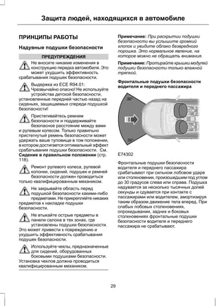 Защита людей, находящихся в автомобиле 
ПРИНЦИПЫ РАБОТЫ 
Надувные подушки безопасности 
ПРЕДУПРЕЖДЕНИЯ 
Не вносите никакие изменения в 
конструкцию передка автомобиля. Это 
может ухудшить эффективность 
срабатывания подушек безопасности. 
Выдержка из ECE R94.01: 
Чрезвычайно опасно! Не используйте 
устройства детской безопасности, 
установленные передней частью назад на 
сиденьях, защищаемых спереди подушкой 
безопасности! 
Пристегивайтесь ремнем 
безопасности и поддерживайте 
безопасное расстояние между вами 
и рулевым колесом. Только правильно 
пристегнутый ремень безопасности может 
удержать ваше туловище в том положении, 
в котором достигается оптимальный эффект 
срабатывания подушки безопасности. См. 
Сидение в правильном положении (стр. 
118). 
Ремонт рулевого колеса, рулевой 
колонки, сидений, подушек и ремней 
безопасности должен проводиться 
только квалифицированным механиком. 
Не закрывайте область перед 
подушкой безопасности какими-либо 
предметами. Не прикрепляйте никаких 
предметов к накладке подушки 
безопасности. 
Не втыкайте острые предметы в 
панели салона в тех зонах, где 
установлены подушки безопасности. 
Это может привести к повреждению и 
ухудшить эффективность срабатывания 
подушек безопасности. 
Используйте чехлы, предназначенные 
для сидений, оборудованных 
боковыми подушками безопасности. 
Установка чехлов должна проводиться 
квалифицированным механиком. 
Примечание: При раскрытии подушки 
безопасности вы услышите громкий 
хлопок и увидите облако безвредного 
порошка. Это нормальное явление, на 
которое можно не обращать внимания. 
Примечание: Протирайте крышки модулей 
подушки безопасности только влажной 
тряпкой. 
Фронтальные подушки безопасности 
водителя и переднего пассажира 
E74302 
Фронтальные подушки безопасности 
водителя и переднего пассажира 
срабатывают при сильном лобовом ударе 
или столкновении, произошедшим под углом 
до 30 градусов слева или справа. Подушка 
надувается за несколько тысячных долей 
секунды и сдувается при контакте с 
пассажирами или водителем, амортизируя 
таким образом движение тела вперед. При 
слабых лобовых столкновениях, 
опрокидывании, задних и боковых 
столкновениях фронтальные подушки 
безопасности водителя и переднего 
пассажира не срабатывают. 
29 
 