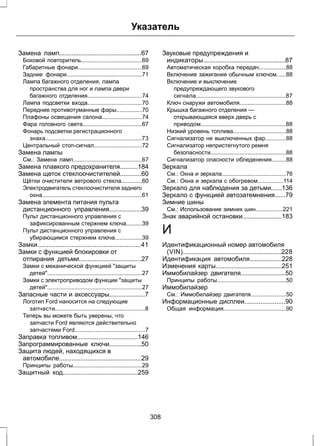 Указатель 
Замена ламп..............................................67 
Боковой повторитель......................................69 
Габаритные фонари........................................69 
Задние фонари...............................................71 
Лампа багажного отделения, лампа 
пространства для ног и лампа двери 
багажного отделения..................................74 
Лампа подсветки входа..................................70 
Передние противотуманные фары................70 
Плафоны освещения салона.........................74 
Фара головного света.....................................67 
Фонарь подсветки регистрационного 
знака............................................................73 
Центральный стоп-сигнал..............................72 
Замена лампы 
См.: Замена ламп...........................................67 
Замена плавкого предохранителя..........184 
Замена щеток стеклоочистителей............60 
Щётки очистителя ветрового стекла.............60 
Электродвигатель стеклоочистителя заднего 
окна..............................................................61 
Замена элемента питания пульта 
дистанционного управления..................39 
Пульт дистанционного управления с 
зафиксированным стержнем ключа..........39 
Пульт дистанционного управления с 
убирающимся стержнем ключа.................39 
Замки..........................................................41 
Замки с функцией блокировки от 
отпирания детьми...................................27 
Замки с механической функцией защиты 
детей...........................................................27 
Замки с электроприводом функции защиты 
детей...........................................................27 
Запасные части и аксессуары....................7 
Логотип Ford наносится на следующие 
запчасти........................................................8 
Теперь вы можете быть уверены, что 
запчасти Ford являются действительно 
запчастями Ford............................................7 
Заправка топливом..................................146 
Запрограммированные ключи..................50 
Защита людей, находящихся в 
автомобиле..............................................29 
Принципы работы...........................................29 
Защитный код..........................................259 
Звуковые предупреждения и 
индикаторы..............................................87 
Автоматическая коробка передач.................88 
Включение зажигания обычным ключом......88 
Включение и выключение 
предупреждающего звукового 
сигнала........................................................87 
Ключ снаружи автомобиля.............................88 
Крышка багажного отделения — 
открывающаяся вверх дверь с 
приводом.....................................................88 
Низкий уровень топлива.................................88 
Сигнализатор не выключенных фар.............88 
Сигнализатор непристегнутого ремня 
безопасности...............................................88 
Сигнализатор опасности обледенения.........88 
Зеркала 
См.: Окна и зеркала........................................76 
См.: Окна и зеркала с обогревом................114 
Зеркало для наблюдения за детьми......136 
Зеркало с функцией автозатемнения......79 
Зимние шины 
См.: Использование зимних шин.................221 
Знак аварийной остановки......................183 
И 
Идентификационный номер автомобиля 
(VIN).......................................................228 
Идентификация автомобиля..................228 
Изменения карты.....................................251 
Иммобилайзер двигателя.........................50 
Принципы работы...........................................50 
Иммобилайзер 
См.: Иммобилайзер двигателя......................50 
Информационные дисплеи.......................90 
Общая информация.......................................90 
308 
 