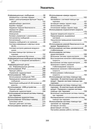 Указатель 
Информационные сообщения..................98 
Аккумулятор и система зарядки....................99 
Замки с электроприводом функции защиты 
детей........................................................100 
иммобилайзера двигателя;..........................102 
Коробка передач...........................................106 
Надувные подушки безопасности..................99 
Незакрытая дверь.........................................100 
Обслуживание...............................................104 
Освещение....................................................103 
Рулевое управление с усилителем.............105 
Сигнализатор сообщений...............................98 
Сигнализация..................................................99 
Символы сообщений и их значения..............98 
Система информации о мёртвых зонах 
(BLIS).........................................................100 
Система контроля давления воздуха в 
шинах.........................................................107 
Система помощи при троганьи на 
подъеме.....................................................102 
Система управления без ключа...................102 
Информационные сообщения системы ABS 
См.: Советы по вождению автомобиля с 
ABS............................................................153 
Информационный центр 
См.: Информационные дисплеи....................90 
Использование iPod ...............................298 
Принцип работы............................................299 
Управление аудиосистемой.........................299 
Использование TMC................................250 
Использование сообщений ТМС.................250 
Прекращение передачи дорожного 
сообщения.................................................250 
Трансляция сообщений об обстановке на 
дорогах......................................................250 
Использование USB-устройства............297 
Принцип работы............................................298 
Управление аудиосистемой.........................298 
Использование активной системы помощи 
при парковке..........................................162 
Использование аудиосистемы................260 
Использование голосовых команд.........277 
Голосовые метки...........................................278 
Принцип действия системы.........................277 
Использование зимних шин....................221 
Использование камера заднего 
обзора....................................................165 
Автомобили с системой помощи при 
парковке....................................................167 
Активация камеры заднего вида.................165 
Использование дисплея...............................166 
Отключение камеры заднего вида..............167 
Использование ограничителя скорости 
................................................................170 
Задание предельной скорости.....................170 
Предупреждения, выдаваемые 
системой....................................................170 
Умышленное превышение ограничения 
скорости....................................................170 
Использование ремней безопасности во 
время беременности..............................36 
Использование системы динамической 
стабилизации........................................155 
Использование системы 
круиз-контроля......................................168 
Включение системы круиз-контроля...........168 
Восстановление значения стабилизируемой 
скорости....................................................169 
Выключение системы круиз-контроля.........169 
Занесение в память значения 
стабилизируемой скорости......................168 
Изменение значения стабилизируемой 
скорости....................................................168 
Отмена режима стабилизации 
скорости....................................................169 
Использование системы помощи при 
парковке - В комплектацию автомобиля 
входит: Задняя система помощи при 
парковке.................................................158 
Использование системы помощи при 
парковке - В комплектацию автомобиля 
входит: Передняя и задняя системы 
помощи при парковке...........................159 
Включение и выключение системы помощи 
при парковке.............................................160 
Маневрирование с использованием системы 
помощи при парковке...............................160 
Использование системы помощи при 
трогании на подъеме............................156 
Активация системы.......................................156 
Дезактивация системы.................................157 
Настройка режима работы системы:..........156 
309 
 