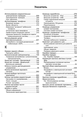 Указатель 
Использование соединительных 
электрических проводов.......................209 
Присоединение проводов............................209 
Пуск двигателя..............................................210 
Использование телефона.......................274 
Входящие вызовы.........................................275 
Вызов абонента............................................274 
Изменение активного мобильного 
телефона...................................................276 
Отключение звука микрофона.....................276 
Приём второго входящего звонка................275 
Удаление связанного телефона из памяти 
коммуникационной системы....................276 
Использование цепей 
противоскольжения...............................221 
Автомобили с системой динамической 
стабилизации (ESP).................................221 
К 
Камера заднего обзора...........................165 
Принципы работы.........................................165 
Каталитический нейтрализатор..............145 
Управление автомобилем с каталитическим 
нейтрализатором......................................145 
Качество топлива - Бензиновый.............144 
Качество топлива - Дизельный...............144 
Длительное хранение...................................144 
Ключи и пульты дистанционного 
управления..............................................38 
Кнопка включения звукового 
сигнала...................................................260 
Кнопка выбора частотного 
диапазона..............................................260 
Кнопки настройки радиостанций............260 
Настройка со сканированием......................260 
Поиск станций...............................................260 
Ручная настройка.........................................260 
Кнопки настройки частот 
радиостанций........................................261 
Колеса и шины.........................................211 
Общая информация......................................211 
Технические характеристики........................222 
Команды аудиоблока...............................278 
Внешние устройства - iPod..........................285 
Внешние устройства - USB..........................283 
Гнездо подключения внешних 
устройств...................................................283 
Проигрыватель CD-дисков...........................278 
Радиоприемник.............................................280 
Команды управления 
климат-контролем.................................292 
Система климат-контроля............................292 
Команды управления телефоном..........287 
Основные установки.....................................291 
Создание телефонной книги........................290 
Телефон.........................................................287 
Функции мобильного телефона...................288 
Комплект для ремонта шин....................216 
Использование комплекта для ремонта 
шин............................................................217 
Накачивание шины.......................................218 
Общие сведения...........................................217 
Проверка давления в шинах........................220 
Коробка передач......................................149 
Коробка передач 
См.: Коробка передач...................................149 
Коррекция наклона световых пучков 
фар...........................................................64 
Рекомендуемые положения наклона 
световых пучков фар..................................64 
Краткий обзор навигационного 
блока......................................................238 
Автомобили с навигационной системой 
CD-SD........................................................239 
Автомобили с навигационной системой Sony 
CD-SD........................................................241 
Краткое описание аудиоблока................253 
Круиз-контроль 
См.: Использование системы 
круиз-контроля..........................................168 
Крышка лючка заливной горловины......145 
Крышки багажного отделения.................173 
310 
 