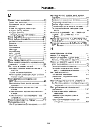 Указатель 
М 
Маршрутный компьютер...........................97 
Запас хода по топливу....................................97 
Мгновенный расход топлива..........................97 
Одометр...........................................................97 
Сброс маршрутного компьютера...................97 
Средний расход топлива................................97 
Средняя скорость...........................................97 
Температура наружного воздуха...................97 
Меню аудиоблока....................................263 
Меню выбора маршрута.........................247 
Автомагистраль.............................................247 
Виньета..........................................................248 
Водитель........................................................247 
Динамически.................................................247 
Маршрут........................................................247 
Паром/поезд..................................................248 
Плат. дорога..................................................248 
Сезон. дорога................................................248 
Эко-настройка...............................................247 
Меры предосторожности........................144 
Меры предосторожности при движении в 
холодную погоду...................................182 
Места для хранения вещей....................134 
Вещевое отделение в центральной части 
консоли......................................................134 
Заднее вещевое отделение.........................135 
Отсек водительского сиденья для хранения 
мелких вещей............................................135 
Места расположения креплений 
ISOFIX......................................................25 
Крепление детского кресла верхними 
лямками.......................................................26 
Скобы крепления верхнего стропа - 
C-MAX..........................................................26 
Скобы крепления верхнего стропа - Grand 
C-MAX..........................................................26 
Скобы крепления верхнего стропа — все 
автомобили.................................................25 
Механическая коробка передач.............149 
Мойка автомобиля 
См.: Очистка автомобиля снаружи..............207 
Монитор участка обзора, закрытого от 
водителя..................................................80 
Включение и выключение системы...............81 
Использование системы.................................80 
Ошибки обнаружения.....................................82 
Принцип действия и сигналы системы.........81 
Система информации о мёртвых зонах 
(BLIS)...........................................................80 
Моторное отделение - 1.6L Duratec-16V 
(Sigma) /1.6L Duratec-16V Ti-VCT 
(Sigma)...................................................197 
Моторное отделение - 1.6L Duratorq-TDCi 
(DV) Дизель...........................................198 
Моторное отделение - 2.0L Duratorq-TDCi 
(DW) Дизель..........................................200 
Н 
Навигационная система..........................247 
Напольные коврики.................................137 
Наружные зеркала заднего вида..............78 
Зеркала, складываемые вручную.................78 
Наружные зеркала заднего вида с 
электроприводом....................................78 
Наклон зеркального элемента.......................78 
Наружные зеркала заднего вида с 
электроприводом складывания.................79 
Настройка Bluetooth ...............................272 
Пользование телефоном..............................272 
Требования к соединению через 
Bluetooth....................................................272 
Настройка дистанционного управления 
См.: Программирование пульта дистанционного 
управления..................................................38 
Настройка приема транспортных 
сообщений ............................................262 
Активизация приема дорожных 
сообщений.................................................262 
Громкость трансляции дорожных 
сообщений.................................................262 
Прекращение передачи дорожного 
сообщения.................................................262 
311 
 