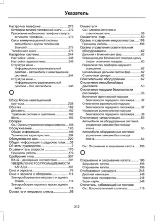 Указатель 
Настройка телефона ..............................273 
Категории записей телефонной книги.........273 
Присвоение мобильному телефону статуса 
активного телефона.................................273 
Связь коммуникационной системы 
автомобиля с другим телефоном 
Bluetooth....................................................273 
Телефонная книга.........................................273 
Настройки системы.................................244 
Настройка часов...........................................246 
Настройки аудиосистемы.............................245 
Структура меню – 
Информационно-развлекательный 
дисплей – Автомобили с навигационной 
системой....................................................244 
Структура меню – 
Информационно-развлекательный 
дисплей – Все автомобили......................245 
О 
Обзор блока навигационной 
системы..................................................238 
Обкатка.....................................................182 
Двигатель.......................................................182 
Тормозная система и сцепление.................182 
Шины..............................................................182 
Обогрев 
См.: Органы управления микроклиматом....108 
Обслуживание.........................................195 
Общая информация.....................................195 
Технические характеристики........................204 
Обслуживание шин..................................220 
Общая информация о радиочастотах.....38 
Об этом руководстве...................................7 
Ограничитель скорости ..........................170 
Принципы работы.........................................170 
Одобрения типа.......................................301 
RX-42 - декларация соответствия...............301 
УВЕДОМЛЕНИЕ FCC/ПРОМЫШЛЕННОСТИ 
КАНАДЫ....................................................301 
Окна и зеркала...........................................76 
Окна и зеркала с обогревом...................114 
Электрообогреватели ветрового и заднего 
стекла.........................................................114 
Электрообогрев наружных зеркал заднего 
вида............................................................115 
Омыватели ветрового стекла...................58 
Омыватели 
См.: Стеклоочистители и 
стеклоомыватели........................................56 
Омыватели фар.........................................59 
Органы управления микроклиматом......108 
Принципы работы.........................................108 
Органы управления осветительным 
оборудованием........................................62 
Дальний и ближний свет фар.........................62 
Освещение для безопасного подхода к дому 
(после окончания поездки)........................63 
Переключатель приборов наружного 
освещения...................................................62 
Сигнализация дальним светом фар..............62 
Стояночные фонари.......................................62 
Осветительное оборудование..................62 
Отключение иммобилайзера 
двигателя.................................................50 
Отключение подушки безопасности 
пассажира................................................36 
Включение фронтальной подушки 
безопасности переднего пассажира.........37 
Отключение фронтальной подушки 
безопасности переднего пассажира.........37 
Управление выключателем подушки 
безопасности переднего пассажира.........36 
Отключение сигнализации........................53 
Автомобили, не оборудованные системой 
управления замками без помощи 
ключа...........................................................53 
Автомобили, оборудованные системой 
управления замками без помощи 
ключа...........................................................53 
См.: Открывание и закрывание капота.......196 
О 
Открывание и закрывание капота..........196 
Закрывание капота.......................................196 
Открывание капота.......................................196 
Отображения маршрута..........................248 
Дисплей навигации.......................................248 
Увеличение перекрестка..............................248 
Экран карты...................................................248 
Отопитель, работающий на топливе 
См.: Вспомогательный отопитель................115 
312 
 