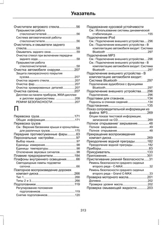 Указатель 
Очистители ветрового стекла...................56 
Прерывистая работа 
стеклоочистителей.....................................56 
Система автоматической работы 
стеклоочистителя.......................................56 
Очиститель и омыватели заднего 
стекла.......................................................58 
Омыватель заднего окна................................59 
Очистка стекол при включении передачи 
заднего хода................................................58 
Прерывистая работа 
стеклоочистителей.....................................58 
Очистка автомобиля снаружи................207 
Защита лакокрасочного покрытия 
кузова........................................................207 
Очистка заднего стекла................................207 
Очистка фар..................................................207 
Очистка хромированных деталей...............207 
Очистка салона........................................207 
Дисплеи на панели приборов, ЖКИ-дисплеи 
и дисплеи аудиосистемы. .......................208 
РЕМНИ БЕЗОПАСНОСТИ............................207 
П 
Перевозка груза.......................................171 
Общая информация.....................................171 
Перевозка грузов 
См.: Верхние багажники крыши и кронштейны 
для различных грузов...............................175 
Передние противотуманные фары..........63 
Персональные настройки.........................97 
Выбор языка....................................................97 
Единицы измерения.......................................98 
Единицы температуры...................................98 
Отключение звуковых сигналов.....................98 
Плавкие предохранители........................184 
Плафоны внутреннего освещения...........66 
Светодиодные лампы подсветки 
салона.........................................................66 
Повторное воспроизведение дорожек 
компакт-диска........................................266 
Тип 1...............................................................266 
Типы 2 и 3......................................................266 
Подголовники...........................................119 
Регулирование положения 
подголовников...........................................119 
Снятие подголовников..................................120 
Поддержание курсовой устойчивости 
См.: Использование системы динамической 
стабилизации............................................155 
Подключение iPod 
См.: Подключение внешнего устройства.....296 
См.: Подключение внешнего устройства - В 
комплектацию автомобиля входит: Система 
Bluetooth ...................................................297 
Подключение MP3 
См.: Подключение внешнего устройства.....296 
См.: Подключение внешнего устройства - В 
комплектацию автомобиля входит: Система 
Bluetooth ...................................................297 
Подключение внешнего устройства - В 
комплектацию автомобиля входит: 
Система Bluetooth ................................297 
Подключение аудиоблока с функциями 
Bluetooth....................................................297 
Подключение внешнего устройства.......296 
Подключение.................................................296 
Подставки для стаканов..........................134 
Подносы в спинках сидений.........................134 
Подстаканник...........................................135 
Показ сопроводительной информации из 
файла MP3............................................269 
Опции показа текстовой информации, 
записанной на CD.....................................269 
Полное открывание/ закрывание.............48 
Полное закрывание........................................49 
Полное открывание........................................48 
Прекращение воспроизведения 
компакт-диска........................................269 
Преодоление водной преграды..............182 
Преодоление водной преграды...................182 
Приборы.....................................................83 
Прикуриватель.........................................133 
Приложения.............................................301 
Пристегивание ремней безопасности......31 
Ремень безопасности среднего сиденья 
второго ряда - C-MAX.................................32 
Ремень безопасности среднего сиденья 
второго ряда - Grand C-MAX......................33 
Проверка моторного масла.....................201 
Доливка..........................................................202 
Проверка уровня масла...............................202 
Проверка омывающей жидкости............203 
313 
 