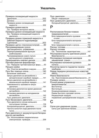 Указатель 
Проверка охлаждающей жидкости 
двигателя...............................................202 
Доливка..........................................................202 
Проверка уровня охлаждающей 
жидкости....................................................202 
Проверка уровня масла 
См.: Проверка моторного масла..................201 
Проверка уровня охлаждающей жидкости 
См.: Проверка охлаждающей жидкости 
двигателя...................................................202 
Проверка уровня тормозной жидкости и 
рабочей жидкости гидропривода 
сцепления..............................................203 
Проверка щеток стеклоочистителей........60 
Программирование пульта 
дистанционного управления..................38 
Перепрограммирование функции 
разблокировки.............................................38 
Программирование нового пульта 
дистанционного управления......................38 
Проигрыватель компакт-дисков..............265 
Противотуманная фара/фонарь 
См.: Передние противотуманные фары.......63 
Процесс мойки 
См.: Очистка автомобиля снаружи..............207 
Пуск без помощи ключа..........................140 
Включение зажигания...................................141 
Запуск двигателя на автомобилях с 
автоматической коробкой передач.........141 
Запуск двигателя на автомобилях с 
механической коробкой передач.............141 
Невозможность произвести запуск 
двигателя...................................................141 
Остановка двигателя во время движения 
автомобиля...............................................142 
Остановка двигателя на неподвижном 
автомобиле...............................................142 
Пуск дизельного двигателя..........................141 
Пуск бензинового двигателя...................139 
Пуск двигателя в случае излишнего 
поступления топлива................................139 
Холодный/прогретый двигатель..................139 
Частота холостого хода двигателя после 
пуска..........................................................140 
Пуск двигателя от аккумуляторной батареи 
другого автомобиля 
См.: Использование соединительных 
электрических проводов..........................209 
Пуск двигателя.........................................138 
Общая информация.....................................138 
Пуск дизельного двигателя.....................140 
Холодный/прогретый двигатель..................140 
Р 
Расположение блоков плавких 
предохранителей..................................184 
Блок предохранителей в грузовом 
отсеке........................................................184 
Блок предохранителей в моторном 
отсеке........................................................184 
Блок предохранителей в салоне.................184 
Расход топлива........................................146 
Расход топлива 
См.: Технические характеристики...............147 
Регулировка высоты крепления ремня 
безопасности...........................................35 
Регулировка положения жиклеров 
омывателей стекол.................................59 
Регулировка положения рулевого 
колеса......................................................54 
Регулятор яркости подсветки панели 
приборов................................................132 
Режим передачи региональных новостей 
(REG)......................................................264 
Ремни безопасности 
См.: Пристегивание ремней безопасности....31 
Рулевое колесо..........................................54 
Ручной режим управления 
микроклиматом......................................110 
Вентилятор....................................................110 
Вентиляция....................................................111 
Кондиционирование воздуха........................111 
Режим быстрого прогрева салона...............110 
Рециркуляция воздуха..................................110 
Управление распределением воздуха........110 
С 
Сетки для удержания грузов...................173 
Сетка для крепления багажа.......................173 
314 
 