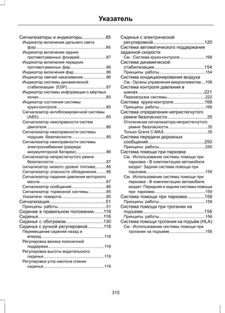Указатель 
Сигнализаторы и индикаторы...................85 
Индикатор включения дальнего света 
фар..............................................................86 
Индикатор включения задних 
противотуманных фонарей........................87 
Индикатор включения передних 
противотуманных фар................................86 
Индикатор включения фар.............................86 
Индикатор свечей накаливания.....................86 
Индикатор системы динамической 
стабилизации (ESP)...................................87 
Индикатор системы информации о мёртвых 
зонах............................................................85 
Индикатор состояния системы 
круиз-контроля............................................85 
Сигнализатор антиблокировочной системы 
(ABS)............................................................85 
Сигнализатор неисправности систем 
двигателя.....................................................86 
Сигнализатор неисправности системы 
подушек безопасности...............................85 
Сигнализатор неисправности системы 
электроснабжения (разряда 
аккумуляторной батареи)...........................86 
Сигнализатор непристегнутого ремня 
безопасности...............................................87 
сигнализатор низкого уровня топлива;.........86 
Сигнализатор опасности обледенения.........86 
Сигнализатор падения давления моторного 
масла...........................................................87 
Сигнализатор сообщений...............................86 
Сигнализатор тормозной системы................85 
Указатели поворота........................................85 
Сигнализация.............................................51 
Принципы работы...........................................51 
Сидение в правильном положении........118 
Сиденья....................................................118 
Сиденья с обогревом..............................130 
Сиденья с ручной регулировкой.............118 
Перемещение сидений назад и 
вперед........................................................118 
Регулировка валика поясничной 
поддержки..................................................119 
Регулировка высоты водительского 
сиденья......................................................119 
Регулировка угла наклона спинки 
сиденья......................................................119 
Сиденья с электрической 
регулировкой.........................................120 
Система автоматического поддержания 
заданной скорости 
См.: Система круиз-контроля.......................168 
Система динамической 
стабилизации........................................154 
Принципы работы.........................................154 
Система кондиционирования воздуха 
См.: Органы управления микроклиматом....108 
Система контроля давления в 
шинах.....................................................221 
Перезагрузка системы..................................222 
Система круиз-контроля.........................168 
Принципы работы.........................................168 
Система определения непристегнутого 
ремня безопасности................................35 
Отключение сигнализатора непристегнутого 
ремня безопасности...................................35 
Только Grand C-MAX.......................................35 
Система передачи дорожных 
сообщений.............................................250 
Принципы работы.........................................250 
Система помощи при парковке 
См.: Использование системы помощи при 
парковке - В комплектацию автомобиля 
входит: Задняя система помощи при 
парковке....................................................158 
См.: Использование системы помощи при 
парковке - В комплектацию автомобиля 
входит: Передняя и задняя системы помощи 
при парковке.............................................159 
Система помощи при парковке..............158 
Принципы работы.........................................158 
Система помощи при трогании на 
подъеме.................................................156 
Принципы работы.........................................156 
Система помощи трогания на подъём (HLA) 
См.: Использование системы помощи при 
трогании на подъеме................................156 
315 
 