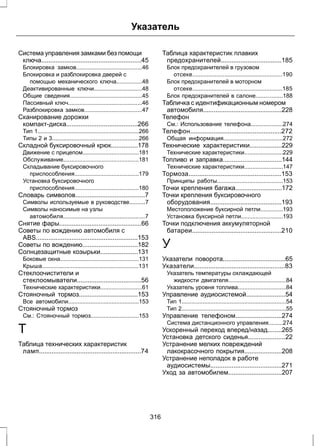 Указатель 
Система управления замками без помощи 
ключа........................................................45 
Блокировка замков.........................................46 
Блокировка и разблокировка дверей с 
помощью механического ключа................48 
Деактивированные ключи..............................48 
Общие сведения.............................................45 
Пассивный ключ..............................................46 
Разблокировка замков....................................47 
Сканирование дорожки 
компакт-диска........................................266 
Тип 1...............................................................266 
Типы 2 и 3......................................................266 
Складной буксировочный крюк...............178 
Движение с прицепом...................................181 
Обслуживание...............................................181 
Складывание буксировочного 
приспособления........................................179 
Установка буксировочного 
приспособления........................................180 
Словарь символов.......................................7 
Символы используемые в руководстве..........7 
Символы наносимые на узлы 
автомобиля...................................................7 
Снятие фары..............................................66 
Советы по вождению автомобиля с 
ABS.........................................................153 
Советы по вождению...............................182 
Солнцезащитные козырьки.....................131 
Боковые окна.................................................131 
Крыша............................................................131 
Стеклоочистители и 
стеклоомыватели....................................56 
Технические характеристики..........................61 
Стояночный тормоз.................................153 
Все автомобили............................................153 
Стояночный тормоз 
См.: Стояночный тормоз..............................153 
Т 
Таблица технических характеристик 
ламп.........................................................74 
Таблица характеристик плавких 
предохранителей..................................185 
Блок предохранителей в грузовом 
отсеке........................................................190 
Блок предохранителей в моторном 
отсеке........................................................185 
Блок предохранителей в салоне.................188 
Табличка с идентификационным номером 
автомобиля............................................228 
Телефон 
См.: Использование телефона....................274 
Телефон...................................................272 
Общая информация.....................................272 
Технические характеристики..................229 
Технические характеристики........................229 
Топливо и заправка.................................144 
Технические характеристики........................147 
Тормоза....................................................153 
Принципы работы.........................................153 
Точки крепления багажа..........................172 
Точки крепления буксировочного 
оборудования........................................193 
Местоположение буксирной петли..............193 
Установка буксирной петли..........................193 
Точки подключения аккумуляторной 
батареи..................................................210 
У 
Указатели поворота...................................65 
Указатели...................................................83 
Указатель температуры охлаждающей 
жидкости двигателя....................................84 
Указатель уровня топлива..............................84 
Управление аудиосистемой......................54 
Тип 1.................................................................54 
Тип 2.................................................................55 
Управление телефоном..........................274 
Система дистанционного управления.........274 
Ускоренный переход вперед/назад........265 
Установка детского сиденья.....................22 
Устранение мелких повреждений 
лакокрасочного покрытия.....................208 
Устранение неполадок в работе 
аудиосистемы........................................271 
Уход за автомобилем..............................207 
316 
 