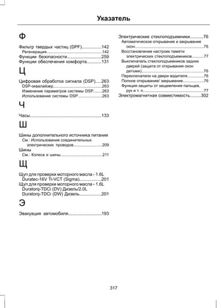 Указатель 
Ф 
Фильтр твердых частиц (DPF)................142 
Регенерация..................................................142 
Функции безопасности............................259 
Функции обеспечения комфорта............131 
Ц 
Цифровая обработка сигнала (DSP).....263 
DSP-эквалайзер............................................263 
Изменение параметров системы DSP........263 
Использование системы DSP......................263 
Ч 
Часы..........................................................133 
Ш 
Шины дополнительного источника питания 
См.: Использование соединительных 
электрических проводов..........................209 
Шины 
См.: Колеса и шины......................................211 
Щ 
Щуп для проверки моторного масла - 1.6L 
Duratec-16V Ti-VCT (Sigma)..................201 
Щуп для проверки моторного масла - 1.6L 
Duratorq-TDCi (DV) Дизель/2.0L 
Duratorq-TDCi (DW) Дизель..................201 
Э 
Эвакуация автомобиля...........................193 
Электрические стеклоподъемники...........76 
Автоматическое открывание и закрывание 
окон..............................................................76 
Восстановление настроек памяти 
электрических стеклоподъемников...........77 
Выключатель стеклоподъемников задних 
дверей (защита от открывания окон 
детьми)........................................................76 
Переключатели на двери водителя...............76 
Полное открывание/ закрывание...................76 
Функция защиты от защемления пальцев, 
рук и т. п.......................................................77 
Электромагнитная совместимость.........302 
317 
 