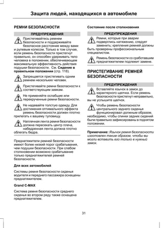 Защита людей, находящихся в автомобиле 
РЕМНИ БЕЗОПАСНОСТИ 
ПРЕДУПРЕЖДЕНИЯ 
Пристегивайтесь ремнем 
безопасности и поддерживайте 
безопасное расстояние между вами 
и рулевым колесом. Только в том случае, 
если ремень безопасности пристегнут 
правильно, он способен удерживать тело 
человека в положении, обеспечивающем 
максимальную эффективность действия 
подушки безопасности. См. Сидение в 
правильном положении (стр. 118). 
Запрещается пристегивать одним 
ремнем нескольких человек. 
Пристегивайте ремни безопасности к 
соответствующим замкам. 
Не применяйте ослабшие или 
перекрученные ремни безопасности. 
Не надевайте толстую одежду. Для 
достижения оптимального эффекта 
ремень безопасности должен плотно 
прилегать к вашему туловищу. 
Наплечная лента ремня безопасности 
должна пересекать центр плеча, 
набедренная лента должна плотно 
облегать бедра. 
Преднатяжители ремней безопасности 
имеют более низкий порог срабатывания, 
чем подушки безопасности. При слабом 
столкновении возможно срабатывание 
только преднатяжителей ремней 
безопасности. 
Для всех автомобилей 
Системы ремня безопасности сиденья 
водителя и переднего пассажира оснащены 
преднатяжителем. 
Grand C-MAX 
Система ремня безопасности среднего 
сиденья во втором ряду также оснащена 
преднатяжителем. 
Состояние после столкновения 
ПРЕДУПРЕЖДЕНИЯ 
Ремни, которые при аварии 
подверглись натяжению, следует 
заменить; крепления ремней должны 
быть проверены профессиональным 
специалистом. 
Ремень безопасности со сработавшим 
преднатяжителем подлежит замене. 
ПРИСТЕГИВАНИЕ РЕМНЕЙ 
БЕЗОПАСНОСТИ 
ПРЕДУПРЕЖДЕНИЯ 
Вставляйте язычок в замок до 
характерного щелчка. Если ремень 
безопасности пристегнут неправильно, 
вы не услышите щелчок. 
Чтобы ремень безопасности 
центрального заднего сиденья 
функционировал должным образом, 
необходимо, чтобы спинки задних сидений 
были правильно зафиксированы в поднятом 
положении. 
Примечание: Язычок ремня безопасности 
изготовлен таким образом, чтобы вы 
могли вставить его только в нужный 
замок. 
31 
 