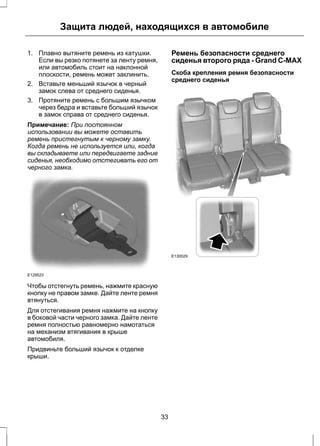 Защита людей, находящихся в автомобиле 
1. Плавно вытяните ремень из катушки. 
Если вы резко потянете за ленту ремня, 
или автомобиль стоит на наклонной 
плоскости, ремень может заклинить. 
2. Вставьте меньший язычок в черный 
замок слева от среднего сиденья. 
3. Протяните ремень с большим язычком 
через бедра и вставьте больший язычок 
в замок справа от среднего сиденья. 
Примечание: При постоянном 
использовании вы можете оставить 
ремень пристегнутым к черному замку. 
Когда ремень не используется или, когда 
вы складываете или передвигаете задние 
сиденья, необходимо отстегивать его от 
черного замка. 
E129523 
Чтобы отстегнуть ремень, нажмите красную 
кнопку не правом замке. Дайте ленте ремня 
втянуться. 
Для отстегивания ремня нажмите на кнопку 
в боковой части черного замка. Дайте ленте 
ремня полностью равномерно намотаться 
на механизм втягивания в крыше 
автомобиля. 
Придвиньте больший язычок к отделке 
крыши. 
Ремень безопасности среднего 
сиденья второго ряда - Grand C-MAX 
Скоба крепления ремня безопасности 
среднего сиденья 
E130029 
33 
 