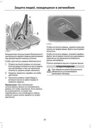 E129522 
Защита людей, находящихся в автомобиле 
2 
1 
3 
Инерционная катушка ремня безопасности 
центрального заднего сиденья расположена 
под декоративной панелью потолка. 
Чтобы пристегнуть ремень безопасности: 
1. Плавно вытяните ремень из катушки. 
Если вы резко потянете за ленту ремня, 
или автомобиль стоит на наклонной 
плоскости, ремень может заклинить. 
2. Надежно закрепить карабин на скобе 
крепления. 
3. Протяните ремень через бедра и 
вставьте язычок в замок справа от 
среднего сиденья. 
Примечание: При постоянном 
использовании можно не отсоединять 
ремень от скобы крепления. Если ремень 
не используется, а также при 
передвижении или складывании задних 
сидений нужно снять карабин со скобы 
крепления. 
E129524 
Чтобы отстегнуть ремень, нажмите красную 
кнопку не правом замке. Дайте ленте ремня 
втянуться. 
Чтобы отстегнуть ремень, откройте карабин. 
Дайте ленте ремня полностью равномерно 
намотаться на механизм втягивания в 
крыше автомобиля. 
Плотно прижмите язычок к отделке крыши. 
ПРЕДУПРЕЖДЕНИЕ 
При убирании ремня безопасности 
обязательно устанавливайте 
резиновую накладку. 
34 
 