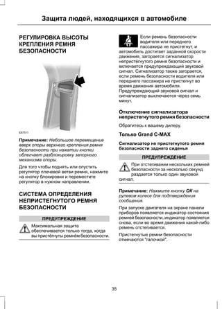 Защита людей, находящихся в автомобиле 
РЕГУЛИРОВКА ВЫСОТЫ 
КРЕПЛЕНИЯ РЕМНЯ 
БЕЗОПАСНОСТИ 
E87511 
Примечание: Небольшое перемещение 
вверх опоры верхнего крепления ремня 
безопасности при нажатии кнопки 
облегчает разблокировку запорного 
механизма опоры. 
Для того чтобы поднять или опустить 
регулятор плечевой ветви ремня, нажмите 
на кнопку блокировки и переместите 
регулятор в нужном направлении. 
СИСТЕМА ОПРЕДЕЛЕНИЯ 
НЕПРИСТЕГНУТОГО РЕМНЯ 
БЕЗОПАСНОСТИ 
ПРЕДУПРЕЖДЕНИЕ 
Максимальная защита 
обеспечивается только тогда, когда 
вы пристёгнуты ремнём безопасности. 
Если ремень безопасности 
водителя или переднего 
пассажира не пристегнут, и 
автомобиль достигает заданной скорости 
движения, загорается сигнализатор 
непристёгнутого ремня безопасности и 
включается предупреждающий звуковой 
сигнал. Сигнализатор также загорается, 
если ремень безопасности водителя или 
переднего пассажира не пристегнут во 
время движения автомобиля. 
Предупреждающий звуковой сигнал и 
сигнализатор выключаются через семь 
минут. 
Отключение сигнализатора 
непристегнутого ремня безопасности 
Обратитесь к вашему дилеру. 
Только Grand C-MAX 
Сигнализатор не пристегнутого ремня 
безопасности заднего сиденья 
ПРЕДУПРЕЖДЕНИЕ 
При отстегивании нескольких ремней 
безопасности за несколько секунд 
раздается только один звуковой 
сигнал. 
Примечание: Нажмите кнопку ОК на 
рулевом колесе для подтверждения 
сообщения. 
При запуске двигателя на экране панели 
приборов появляется индикатор состояния 
ремней безопасности, индикатор появляется 
снова, если во время движения какой-либо 
ремень отстегивается. 
Пристегнутые ремни безопасности 
отмечаются "галочкой". 
35 
 