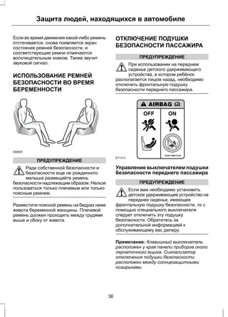 Защита людей, находящихся в автомобиле 
Если во время движения какой-либо ремень 
отстегивается, снова появляется экран 
состояния ремней безопасности, и 
соответствующие ремни отмечаются 
восклицательным знаком. Также звучит 
звуковой сигнал. 
ИСПОЛЬЗОВАНИЕ РЕМНЕЙ 
БЕЗОПАСНОСТИ ВО ВРЕМЯ 
БЕРЕМЕННОСТИ 
E68587 
ПРЕДУПРЕЖДЕНИЕ 
Ради собственной безопасности и 
безопасности еще не рожденного 
малыша размещайте ремень 
безопасности надлежащим образом. Нельзя 
пользоваться только плечевым или только 
поясным ремнем. 
Разместите поясной ремень на бедрах ниже 
живота беременной женщины. Плечевой 
ремень должен проходить между грудями 
выше и сбоку от живота. 
ОТКЛЮЧЕНИЕ ПОДУШКИ 
БЕЗОПАСНОСТИ ПАССАЖИРА 
ПРЕДУПРЕЖДЕНИЕ 
При использовании на переднем 
сиденье детского удерживающего 
устройства, в котором ребёнок 
располагается лицом назад, необходимо 
отключить фронтальную подушку 
безопасности переднего пассажира. 
E71313 
Управление выключателем подушки 
безопасности переднего пассажира 
ПРЕДУПРЕЖДЕНИЕ 
Если вам необходимо установить 
детское удерживающее устройство на 
переднее сиденье, имеющее 
фронтальную подушку безопасности, то с 
помощью специального выключателя 
следует отключить эту подушку 
безопасности. Обратитесь за 
дополнительной информацией к 
обслуживающему вас дилеру. 
Примечание: Клавишный выключатель 
расположен у края панели приборов около 
перчаточного ящика. Сигнализатор 
отключения подушки безопасности 
расположен между солнцезащитными 
козырьками. 
36 
 