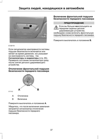 Защита людей, находящихся в автомобиле 
E130110 
Если сигнализатор неисправности системы 
подушек безопасности включается или 
мигает во время движения, это указывает 
на неисправность системы. См. 
Сигнализаторы и индикаторы (стр. 85). 
Проверьте состояние сигнализатора сразу 
после снятия детского удерживающего 
устройства. 
Отключение фронтальной подушки 
безопасности переднего пассажира 
A B 
E71312 
A Отключена 
B Включена 
Поверните выключатель в положение A. 
Убедитесь, что после включения зажигания 
загорается сигнализатор отключения 
подушки безопасности переднего 
пассажира. 
Включение фронтальной подушки 
безопасности переднего пассажира 
ПРЕДУПРЕЖДЕНИЕ 
Если вы больше неиспользуете на 
переднем сиденье детское 
удерживающее устройство, 
необходимо снова включить фронтальную 
подушку безопасности переднего пассажира. 
Поверните выключатель в положение B. 
37 
 